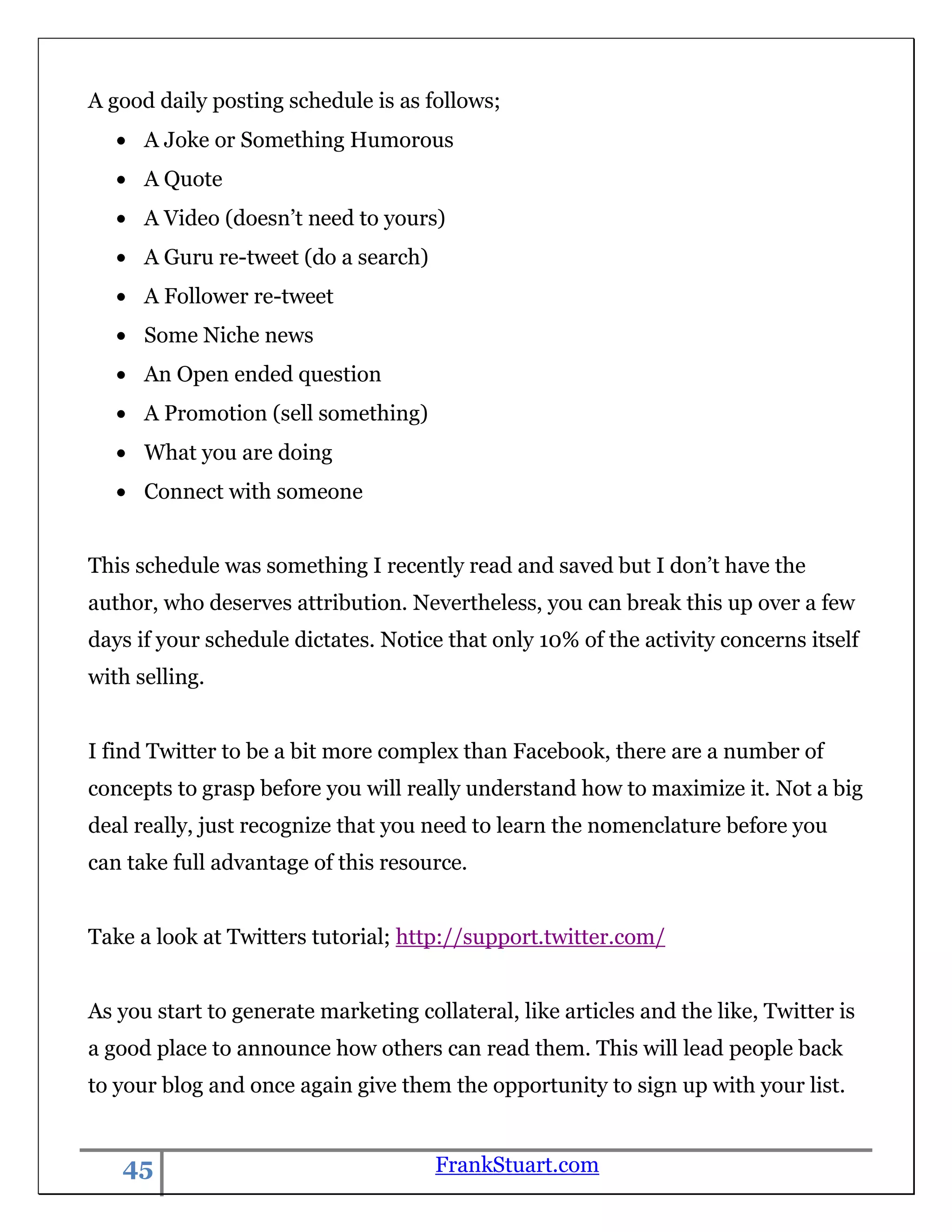 A good daily posting schedule is as follows;
      A Joke or Something Humorous
      A Quote
      A Video (doesn‟t need to yours)
      A Guru re-tweet (do a search)
      A Follower re-tweet
      Some Niche news
      An Open ended question
      A Promotion (sell something)
      What you are doing
      Connect with someone


This schedule was something I recently read and saved but I don‟t have the
author, who deserves attribution. Nevertheless, you can break this up over a few
days if your schedule dictates. Notice that only 10% of the activity concerns itself
with selling.


I find Twitter to be a bit more complex than Facebook, there are a number of
concepts to grasp before you will really understand how to maximize it. Not a big
deal really, just recognize that you need to learn the nomenclature before you
can take full advantage of this resource.


Take a look at Twitters tutorial; http://support.twitter.com/


As you start to generate marketing collateral, like articles and the like, Twitter is
a good place to announce how others can read them. This will lead people back
to your blog and once again give them the opportunity to sign up with your list.


   45                                 FrankStuart.com
 