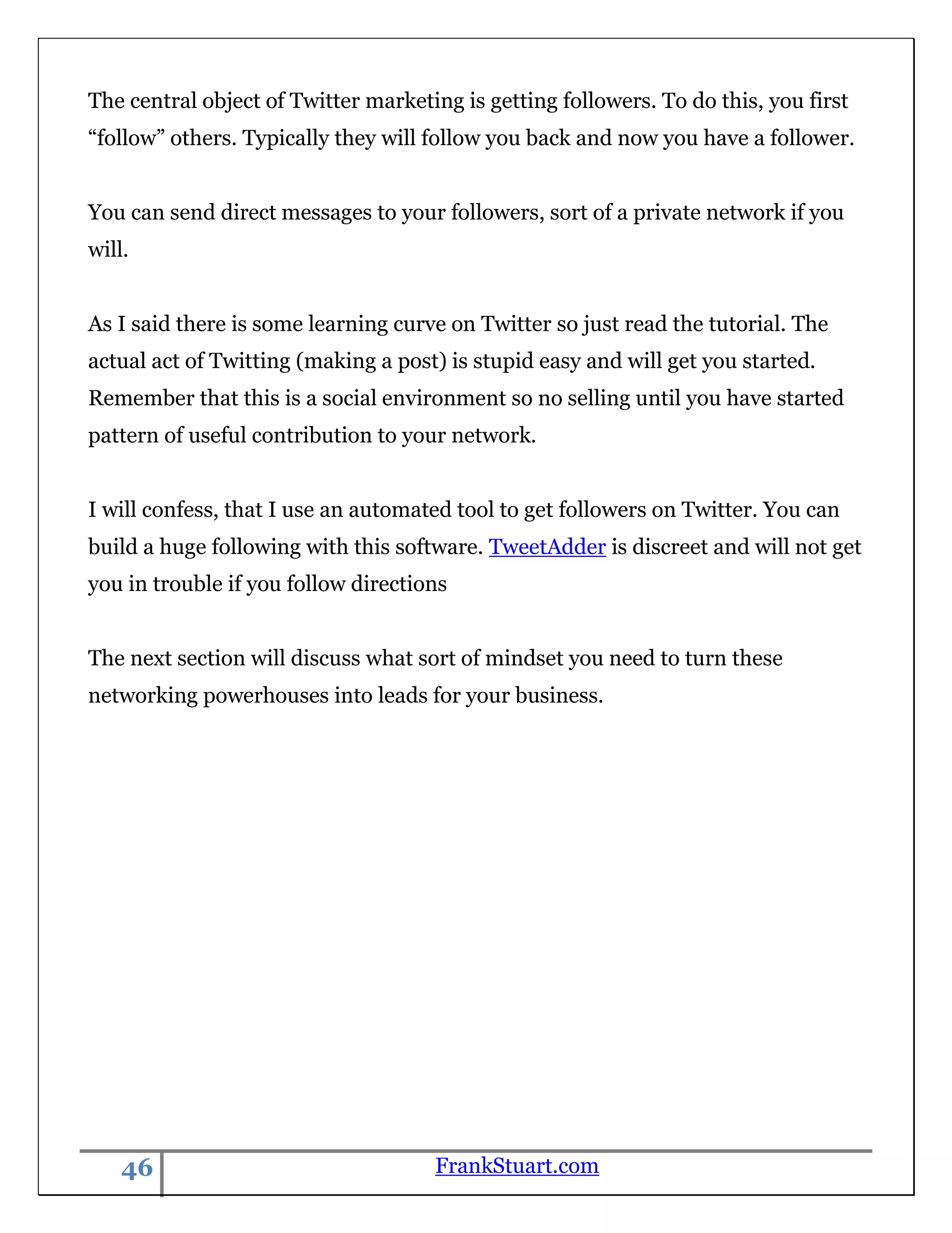 The central object of Twitter marketing is getting followers. To do this, you first
“follow” others. Typically they will follow you back and now you have a follower.


You can send direct messages to your followers, sort of a private network if you
will.


As I said there is some learning curve on Twitter so just read the tutorial. The
actual act of Twitting (making a post) is stupid easy and will get you started.
Remember that this is a social environment so no selling until you have started
pattern of useful contribution to your network.


I will confess, that I use an automated tool to get followers on Twitter. You can
build a huge following with this software. TweetAdder is discreet and will not get
you in trouble if you follow directions


The next section will discuss what sort of mindset you need to turn these
networking powerhouses into leads for your business.




    46                               FrankStuart.com
 