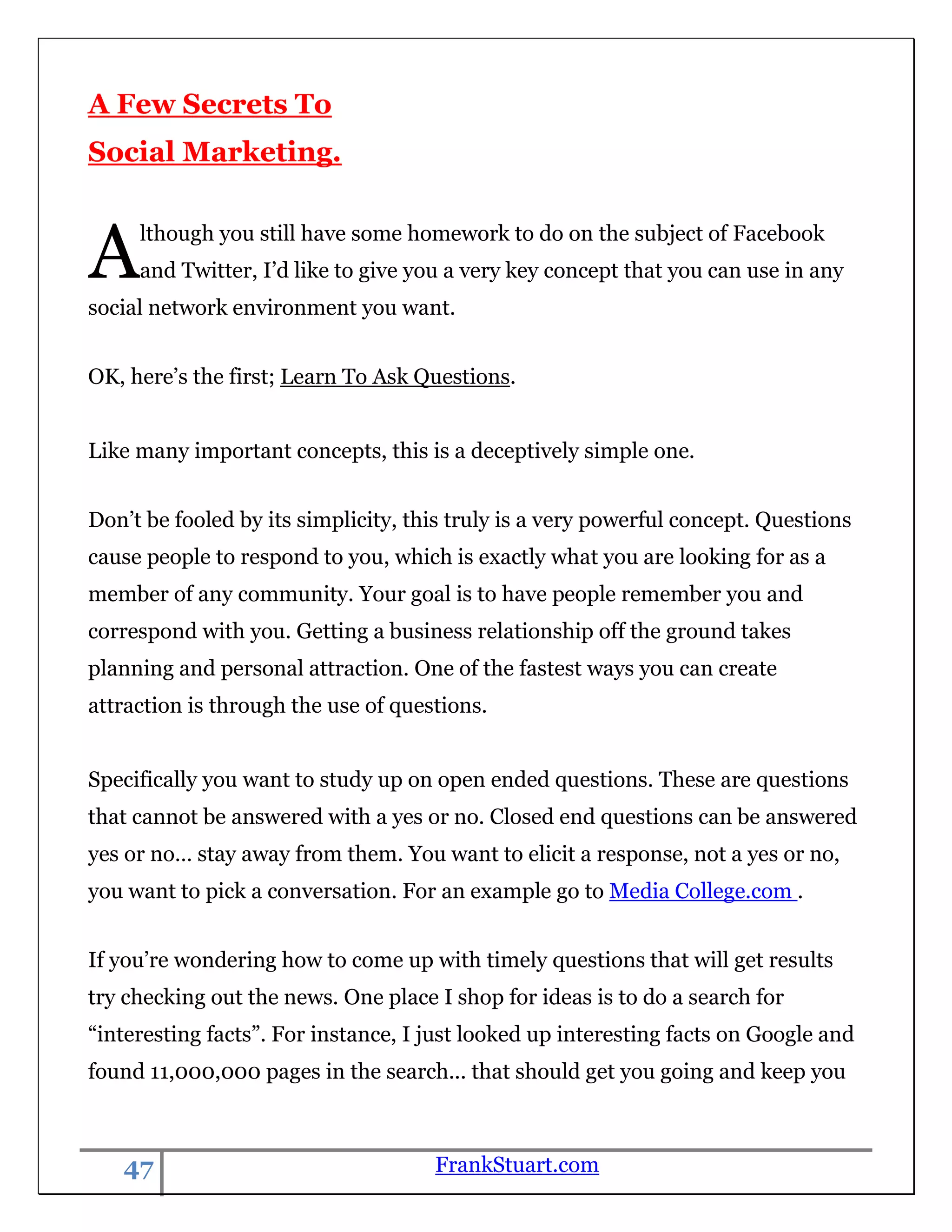 A Few Secrets To
Social Marketing.



A    lthough you still have some homework to do on the subject of Facebook
     and Twitter, I‟d like to give you a very key concept that you can use in any
social network environment you want.


OK, here‟s the first; Learn To Ask Questions.


Like many important concepts, this is a deceptively simple one.


Don‟t be fooled by its simplicity, this truly is a very powerful concept. Questions
cause people to respond to you, which is exactly what you are looking for as a
member of any community. Your goal is to have people remember you and
correspond with you. Getting a business relationship off the ground takes
planning and personal attraction. One of the fastest ways you can create
attraction is through the use of questions.


Specifically you want to study up on open ended questions. These are questions
that cannot be answered with a yes or no. Closed end questions can be answered
yes or no… stay away from them. You want to elicit a response, not a yes or no,
you want to pick a conversation. For an example go to Media College.com .


If you‟re wondering how to come up with timely questions that will get results
try checking out the news. One place I shop for ideas is to do a search for
“interesting facts”. For instance, I just looked up interesting facts on Google and
found 11,000,000 pages in the search... that should get you going and keep you



   47                                FrankStuart.com
 