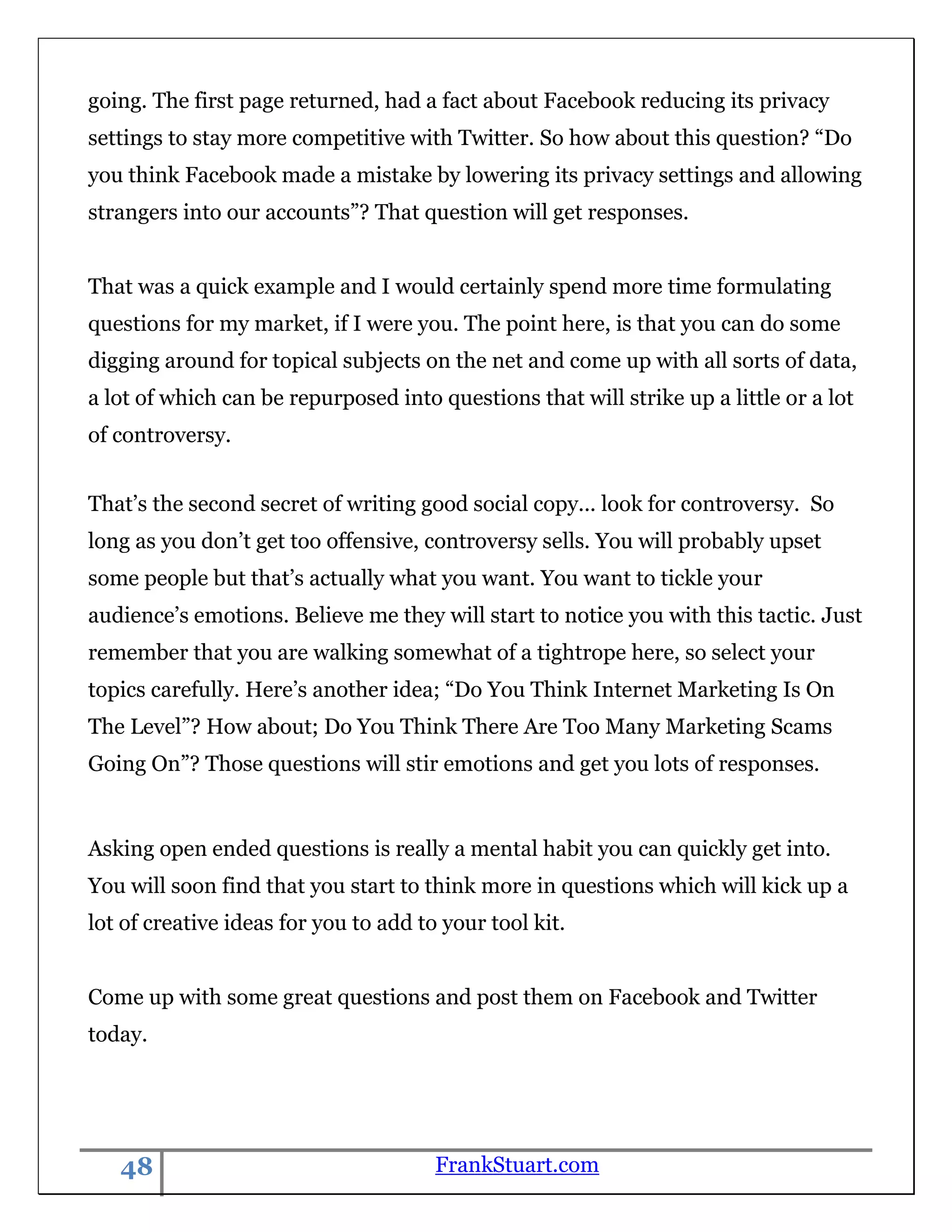 going. The first page returned, had a fact about Facebook reducing its privacy
settings to stay more competitive with Twitter. So how about this question? “Do
you think Facebook made a mistake by lowering its privacy settings and allowing
strangers into our accounts”? That question will get responses.


That was a quick example and I would certainly spend more time formulating
questions for my market, if I were you. The point here, is that you can do some
digging around for topical subjects on the net and come up with all sorts of data,
a lot of which can be repurposed into questions that will strike up a little or a lot
of controversy.


That‟s the second secret of writing good social copy... look for controversy. So
long as you don‟t get too offensive, controversy sells. You will probably upset
some people but that‟s actually what you want. You want to tickle your
audience‟s emotions. Believe me they will start to notice you with this tactic. Just
remember that you are walking somewhat of a tightrope here, so select your
topics carefully. Here‟s another idea; “Do You Think Internet Marketing Is On
The Level”? How about; Do You Think There Are Too Many Marketing Scams
Going On”? Those questions will stir emotions and get you lots of responses.


Asking open ended questions is really a mental habit you can quickly get into.
You will soon find that you start to think more in questions which will kick up a
lot of creative ideas for you to add to your tool kit.


Come up with some great questions and post them on Facebook and Twitter
today.




   48                                  FrankStuart.com
 