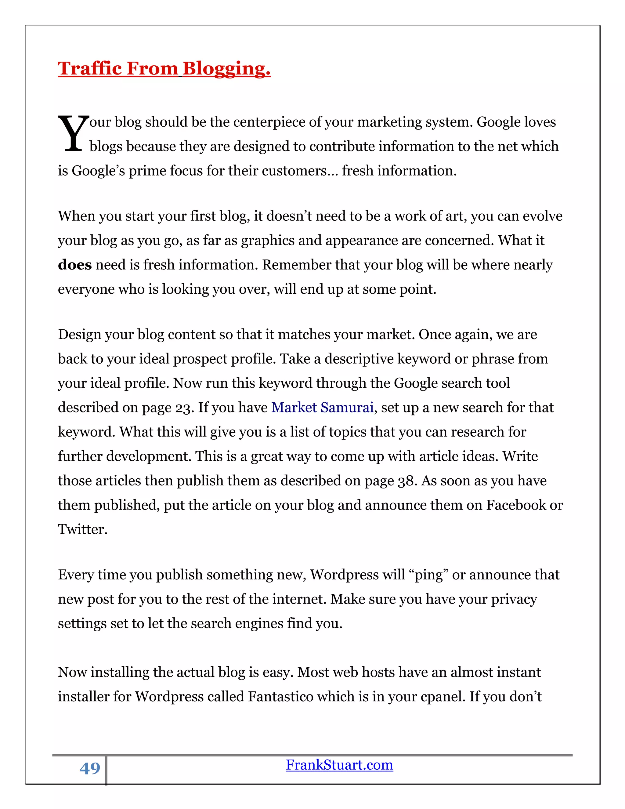 Traffic From Blogging.



Y    our blog should be the centerpiece of your marketing system. Google loves
     blogs because they are designed to contribute information to the net which
is Google‟s prime focus for their customers… fresh information.


When you start your first blog, it doesn‟t need to be a work of art, you can evolve
your blog as you go, as far as graphics and appearance are concerned. What it
does need is fresh information. Remember that your blog will be where nearly
everyone who is looking you over, will end up at some point.


Design your blog content so that it matches your market. Once again, we are
back to your ideal prospect profile. Take a descriptive keyword or phrase from
your ideal profile. Now run this keyword through the Google search tool
described on page 23. If you have Market Samurai, set up a new search for that
keyword. What this will give you is a list of topics that you can research for
further development. This is a great way to come up with article ideas. Write
those articles then publish them as described on page 38. As soon as you have
them published, put the article on your blog and announce them on Facebook or
Twitter.


Every time you publish something new, Wordpress will “ping” or announce that
new post for you to the rest of the internet. Make sure you have your privacy
settings set to let the search engines find you.


Now installing the actual blog is easy. Most web hosts have an almost instant
installer for Wordpress called Fantastico which is in your cpanel. If you don‟t



   49                                 FrankStuart.com
 