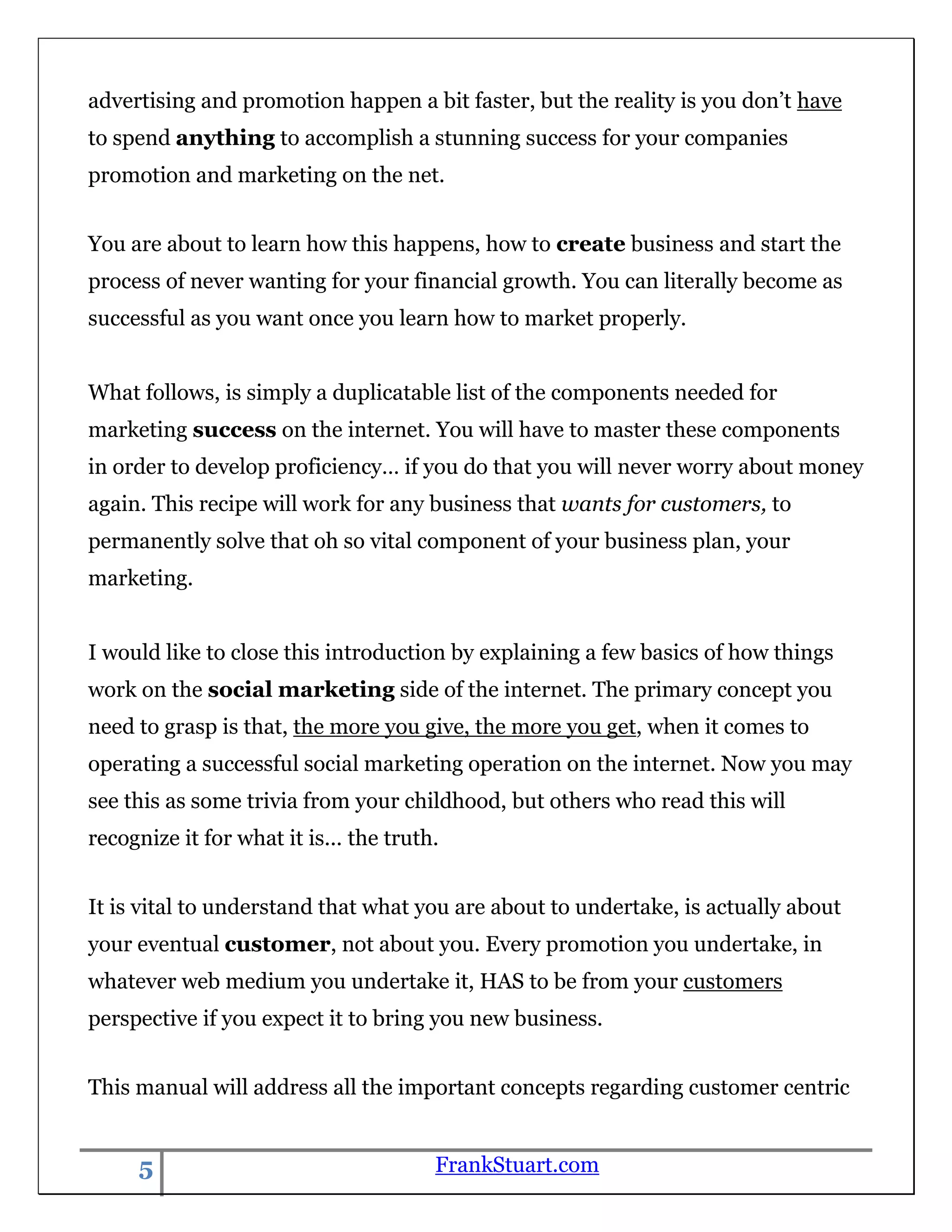 advertising and promotion happen a bit faster, but the reality is you don‟t have
to spend anything to accomplish a stunning success for your companies
promotion and marketing on the net.


You are about to learn how this happens, how to create business and start the
process of never wanting for your financial growth. You can literally become as
successful as you want once you learn how to market properly.


What follows, is simply a duplicatable list of the components needed for
marketing success on the internet. You will have to master these components
in order to develop proficiency… if you do that you will never worry about money
again. This recipe will work for any business that wants for customers, to
permanently solve that oh so vital component of your business plan, your
marketing.


I would like to close this introduction by explaining a few basics of how things
work on the social marketing side of the internet. The primary concept you
need to grasp is that, the more you give, the more you get, when it comes to
operating a successful social marketing operation on the internet. Now you may
see this as some trivia from your childhood, but others who read this will
recognize it for what it is... the truth.


It is vital to understand that what you are about to undertake, is actually about
your eventual customer, not about you. Every promotion you undertake, in
whatever web medium you undertake it, HAS to be from your customers
perspective if you expect it to bring you new business.


This manual will address all the important concepts regarding customer centric


     5                                  FrankStuart.com
 