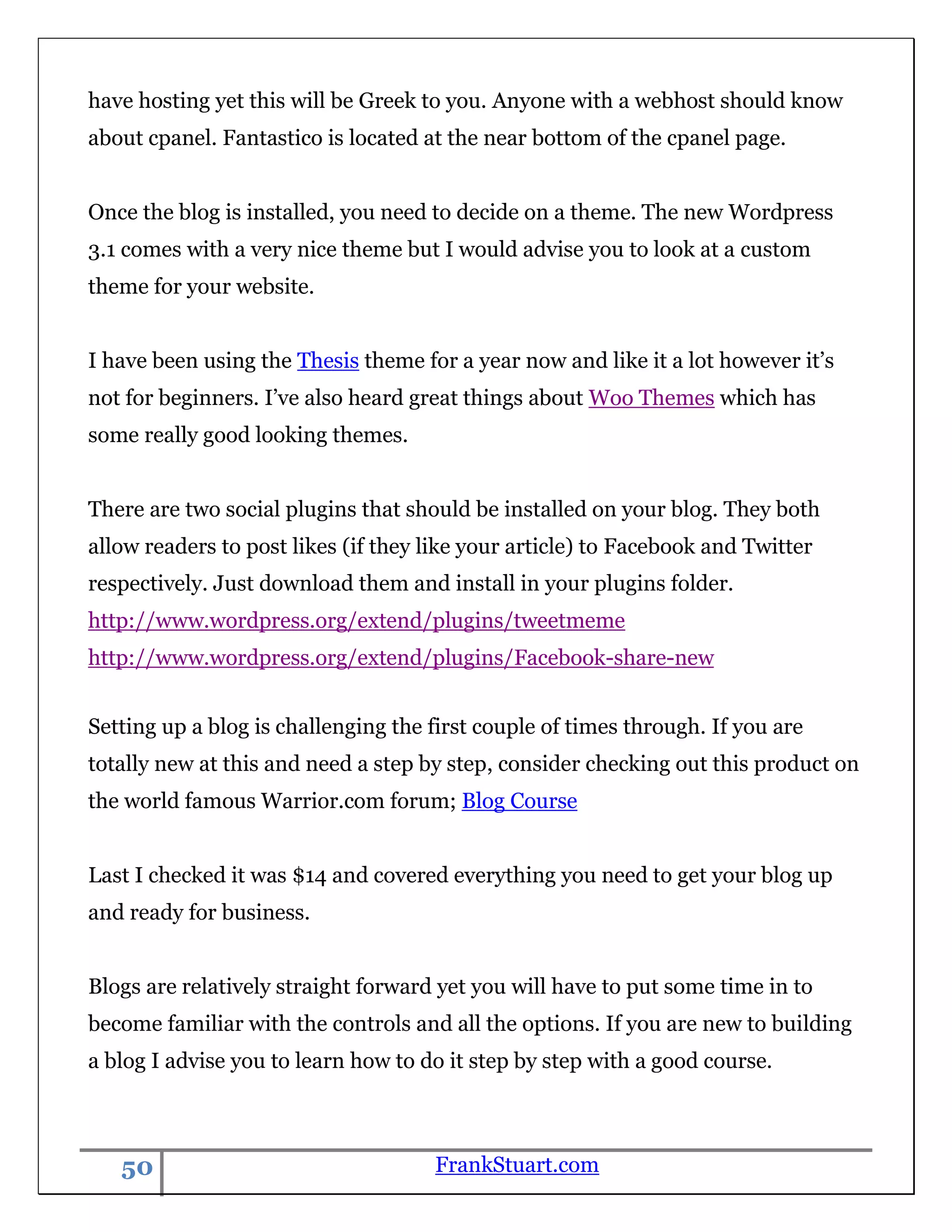 have hosting yet this will be Greek to you. Anyone with a webhost should know
about cpanel. Fantastico is located at the near bottom of the cpanel page.


Once the blog is installed, you need to decide on a theme. The new Wordpress
3.1 comes with a very nice theme but I would advise you to look at a custom
theme for your website.


I have been using the Thesis theme for a year now and like it a lot however it‟s
not for beginners. I‟ve also heard great things about Woo Themes which has
some really good looking themes.


There are two social plugins that should be installed on your blog. They both
allow readers to post likes (if they like your article) to Facebook and Twitter
respectively. Just download them and install in your plugins folder.
http://www.wordpress.org/extend/plugins/tweetmeme
http://www.wordpress.org/extend/plugins/Facebook-share-new


Setting up a blog is challenging the first couple of times through. If you are
totally new at this and need a step by step, consider checking out this product on
the world famous Warrior.com forum; Blog Course


Last I checked it was $14 and covered everything you need to get your blog up
and ready for business.


Blogs are relatively straight forward yet you will have to put some time in to
become familiar with the controls and all the options. If you are new to building
a blog I advise you to learn how to do it step by step with a good course.



   50                                FrankStuart.com
 