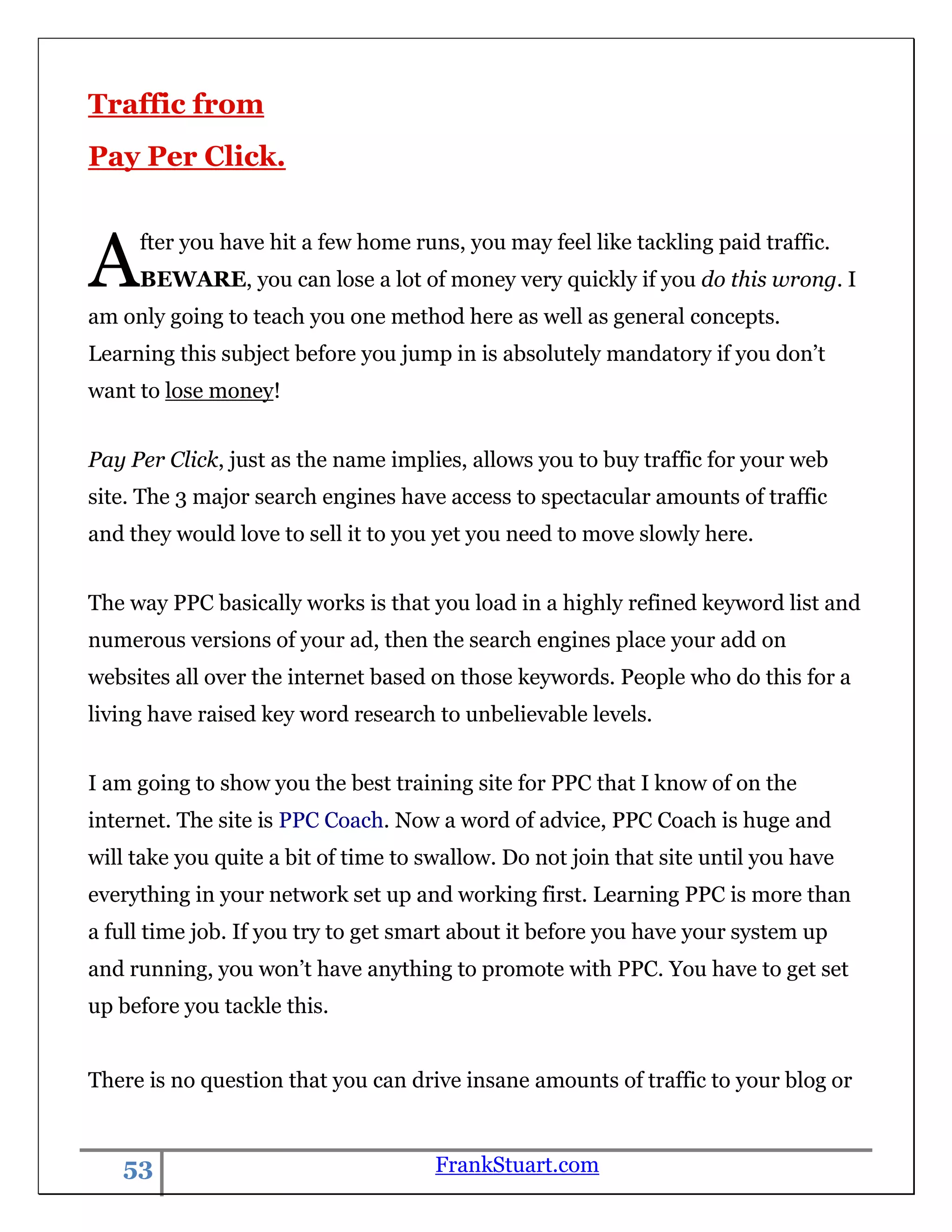 Traffic from
Pay Per Click.



A    fter you have hit a few home runs, you may feel like tackling paid traffic.
     BEWARE, you can lose a lot of money very quickly if you do this wrong. I
am only going to teach you one method here as well as general concepts.
Learning this subject before you jump in is absolutely mandatory if you don‟t
want to lose money!


Pay Per Click, just as the name implies, allows you to buy traffic for your web
site. The 3 major search engines have access to spectacular amounts of traffic
and they would love to sell it to you yet you need to move slowly here.


The way PPC basically works is that you load in a highly refined keyword list and
numerous versions of your ad, then the search engines place your add on
websites all over the internet based on those keywords. People who do this for a
living have raised key word research to unbelievable levels.


I am going to show you the best training site for PPC that I know of on the
internet. The site is PPC Coach. Now a word of advice, PPC Coach is huge and
will take you quite a bit of time to swallow. Do not join that site until you have
everything in your network set up and working first. Learning PPC is more than
a full time job. If you try to get smart about it before you have your system up
and running, you won‟t have anything to promote with PPC. You have to get set
up before you tackle this.


There is no question that you can drive insane amounts of traffic to your blog or


   53                                 FrankStuart.com
 