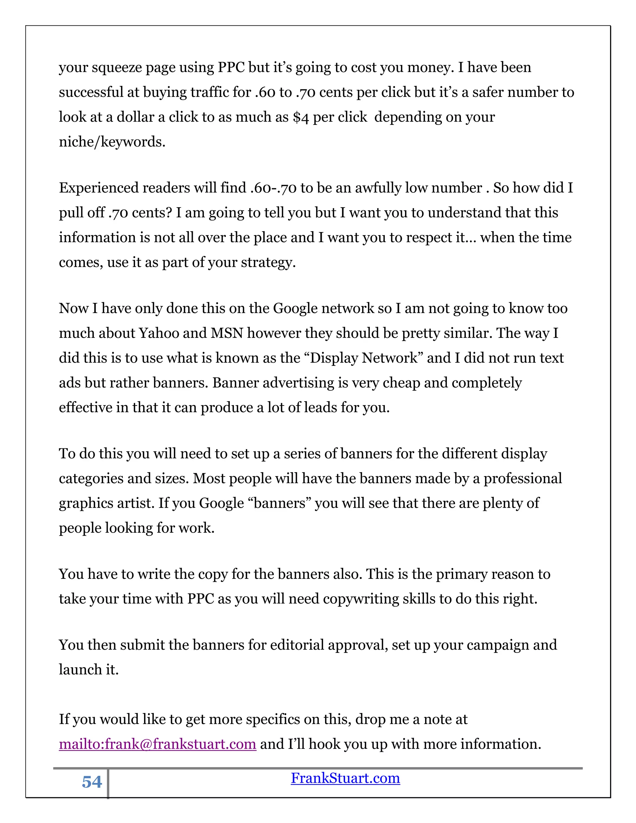 your squeeze page using PPC but it‟s going to cost you money. I have been
successful at buying traffic for .60 to .70 cents per click but it‟s a safer number to
look at a dollar a click to as much as $4 per click depending on your
niche/keywords.


Experienced readers will find .60-.70 to be an awfully low number . So how did I
pull off .70 cents? I am going to tell you but I want you to understand that this
information is not all over the place and I want you to respect it… when the time
comes, use it as part of your strategy.


Now I have only done this on the Google network so I am not going to know too
much about Yahoo and MSN however they should be pretty similar. The way I
did this is to use what is known as the “Display Network” and I did not run text
ads but rather banners. Banner advertising is very cheap and completely
effective in that it can produce a lot of leads for you.


To do this you will need to set up a series of banners for the different display
categories and sizes. Most people will have the banners made by a professional
graphics artist. If you Google “banners” you will see that there are plenty of
people looking for work.


You have to write the copy for the banners also. This is the primary reason to
take your time with PPC as you will need copywriting skills to do this right.


You then submit the banners for editorial approval, set up your campaign and
launch it.


If you would like to get more specifics on this, drop me a note at
mailto:frank@frankstuart.com and I‟ll hook you up with more information.

   54                                  FrankStuart.com
 