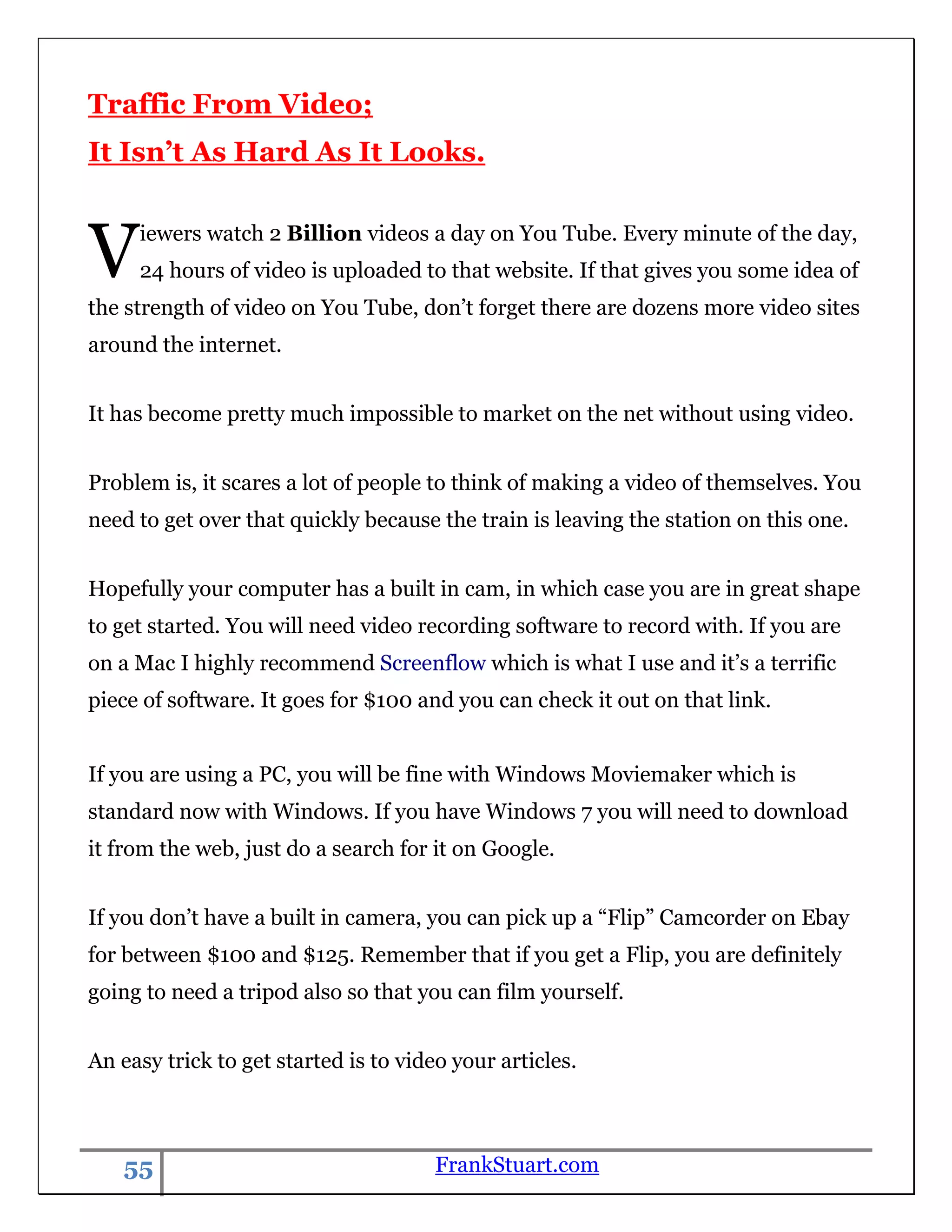 Traffic From Video;
It Isn’t As Hard As It Looks.



V    iewers watch 2 Billion videos a day on You Tube. Every minute of the day,
     24 hours of video is uploaded to that website. If that gives you some idea of
the strength of video on You Tube, don‟t forget there are dozens more video sites
around the internet.


It has become pretty much impossible to market on the net without using video.


Problem is, it scares a lot of people to think of making a video of themselves. You
need to get over that quickly because the train is leaving the station on this one.


Hopefully your computer has a built in cam, in which case you are in great shape
to get started. You will need video recording software to record with. If you are
on a Mac I highly recommend Screenflow which is what I use and it‟s a terrific
piece of software. It goes for $100 and you can check it out on that link.


If you are using a PC, you will be fine with Windows Moviemaker which is
standard now with Windows. If you have Windows 7 you will need to download
it from the web, just do a search for it on Google.


If you don‟t have a built in camera, you can pick up a “Flip” Camcorder on Ebay
for between $100 and $125. Remember that if you get a Flip, you are definitely
going to need a tripod also so that you can film yourself.


An easy trick to get started is to video your articles.



   55                                  FrankStuart.com
 