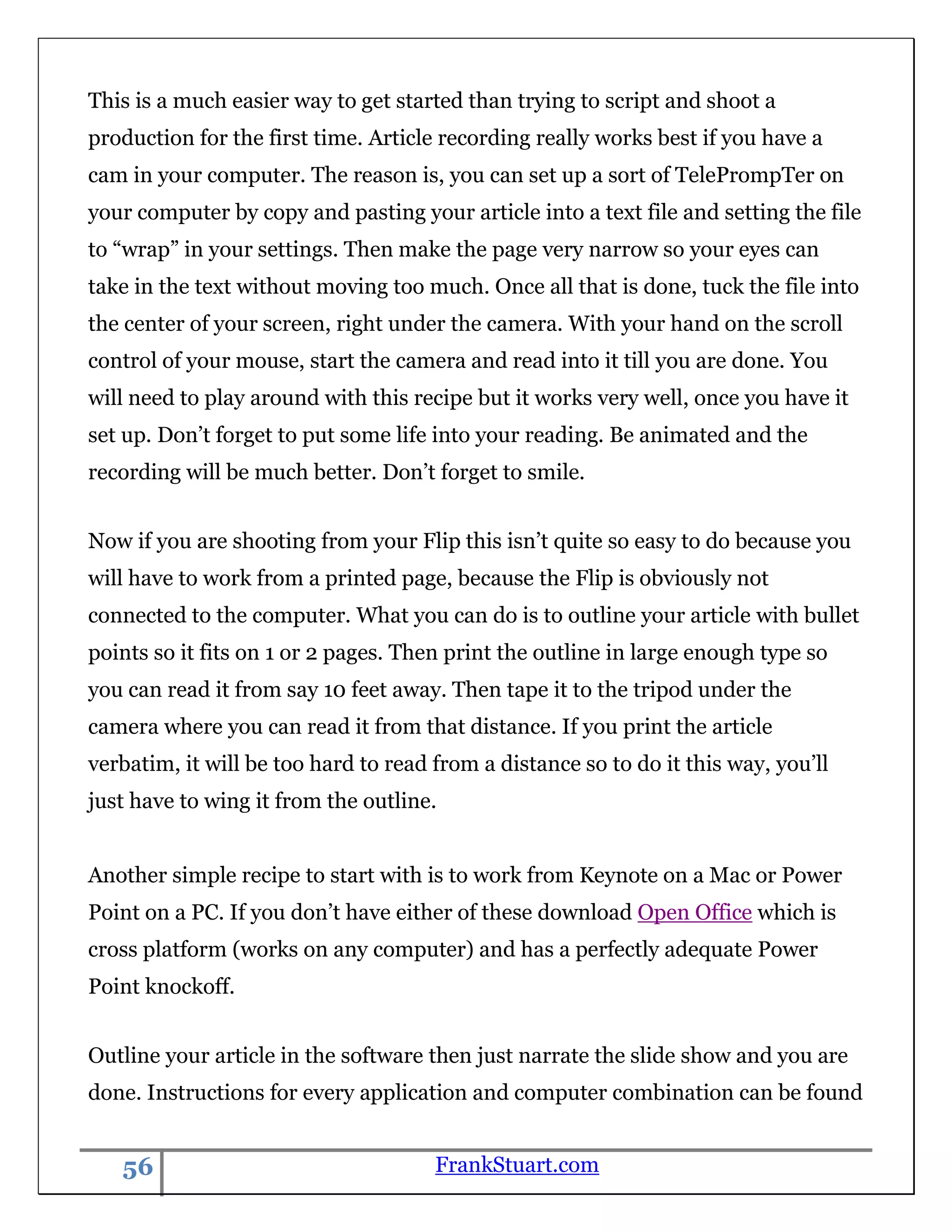 This is a much easier way to get started than trying to script and shoot a
production for the first time. Article recording really works best if you have a
cam in your computer. The reason is, you can set up a sort of TelePrompTer on
your computer by copy and pasting your article into a text file and setting the file
to “wrap” in your settings. Then make the page very narrow so your eyes can
take in the text without moving too much. Once all that is done, tuck the file into
the center of your screen, right under the camera. With your hand on the scroll
control of your mouse, start the camera and read into it till you are done. You
will need to play around with this recipe but it works very well, once you have it
set up. Don‟t forget to put some life into your reading. Be animated and the
recording will be much better. Don‟t forget to smile.


Now if you are shooting from your Flip this isn‟t quite so easy to do because you
will have to work from a printed page, because the Flip is obviously not
connected to the computer. What you can do is to outline your article with bullet
points so it fits on 1 or 2 pages. Then print the outline in large enough type so
you can read it from say 10 feet away. Then tape it to the tripod under the
camera where you can read it from that distance. If you print the article
verbatim, it will be too hard to read from a distance so to do it this way, you‟ll
just have to wing it from the outline.


Another simple recipe to start with is to work from Keynote on a Mac or Power
Point on a PC. If you don‟t have either of these download Open Office which is
cross platform (works on any computer) and has a perfectly adequate Power
Point knockoff.


Outline your article in the software then just narrate the slide show and you are
done. Instructions for every application and computer combination can be found


   56                                 FrankStuart.com
 