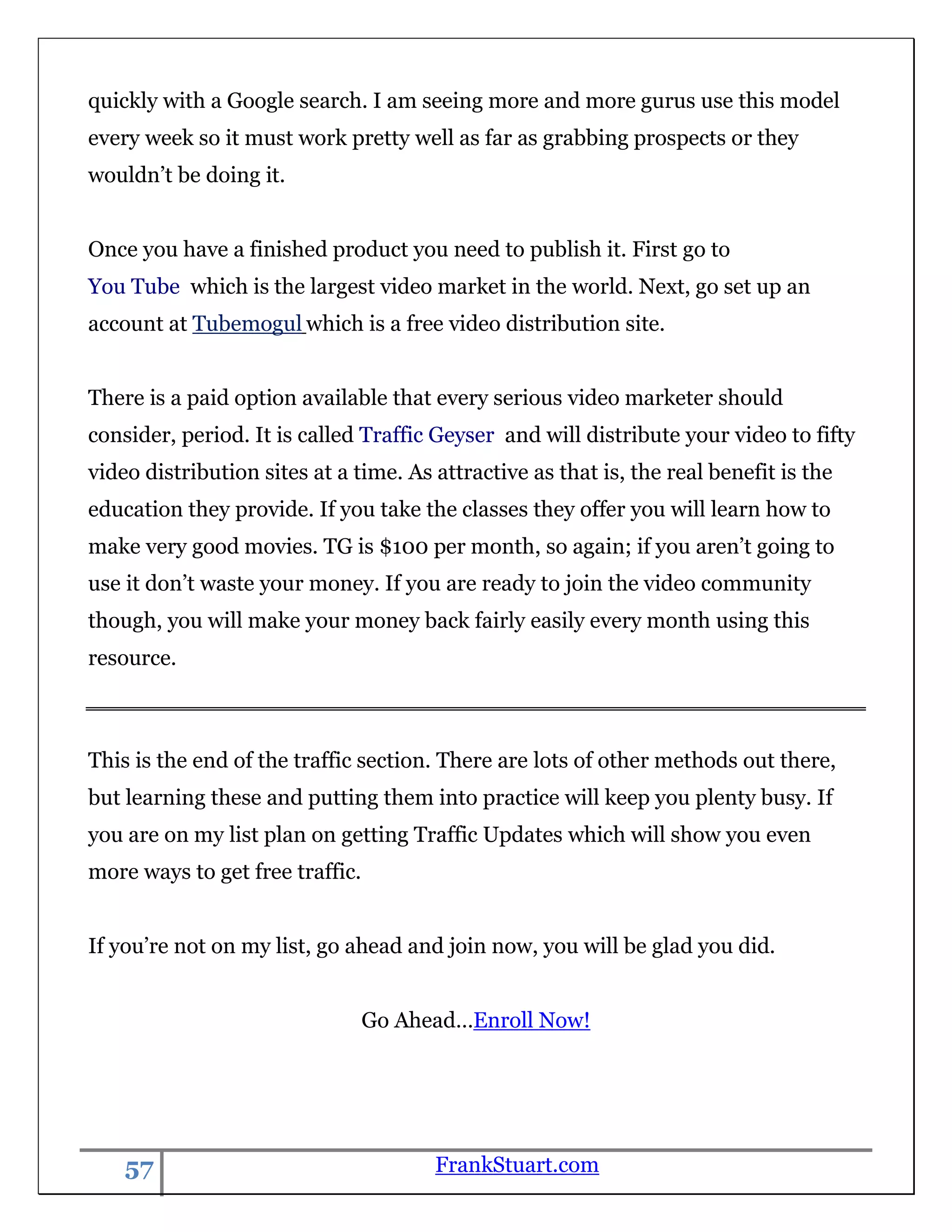 quickly with a Google search. I am seeing more and more gurus use this model
every week so it must work pretty well as far as grabbing prospects or they
wouldn‟t be doing it.


Once you have a finished product you need to publish it. First go to
You Tube which is the largest video market in the world. Next, go set up an
account at Tubemogul which is a free video distribution site.


There is a paid option available that every serious video marketer should
consider, period. It is called Traffic Geyser and will distribute your video to fifty
video distribution sites at a time. As attractive as that is, the real benefit is the
education they provide. If you take the classes they offer you will learn how to
make very good movies. TG is $100 per month, so again; if you aren‟t going to
use it don‟t waste your money. If you are ready to join the video community
though, you will make your money back fairly easily every month using this
resource.



This is the end of the traffic section. There are lots of other methods out there,
but learning these and putting them into practice will keep you plenty busy. If
you are on my list plan on getting Traffic Updates which will show you even
more ways to get free traffic.


If you‟re not on my list, go ahead and join now, you will be glad you did.


                                 Go Ahead…Enroll Now!




    57                                 FrankStuart.com
 