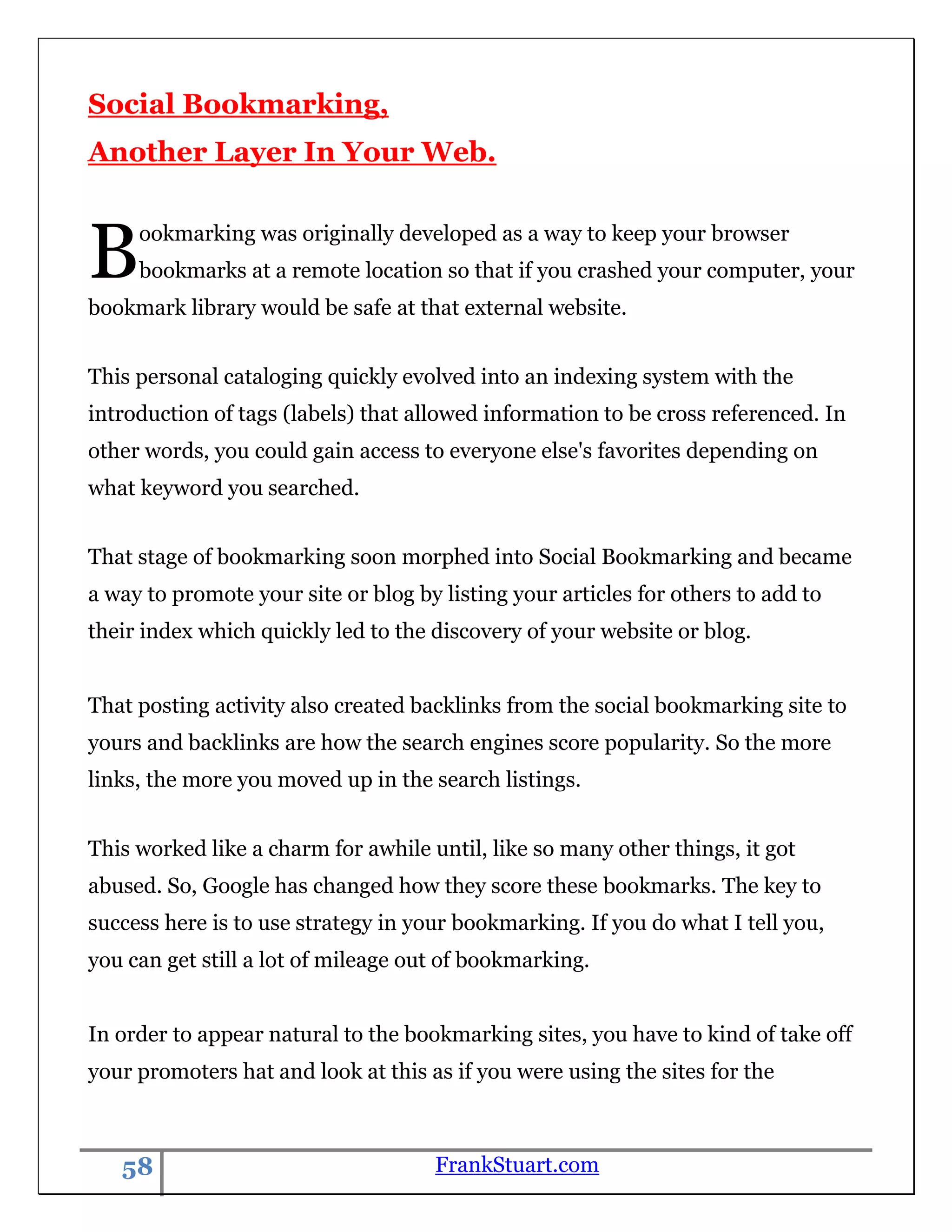 Social Bookmarking,
Another Layer In Your Web.



B    ookmarking was originally developed as a way to keep your browser
     bookmarks at a remote location so that if you crashed your computer, your
bookmark library would be safe at that external website.


This personal cataloging quickly evolved into an indexing system with the
introduction of tags (labels) that allowed information to be cross referenced. In
other words, you could gain access to everyone else's favorites depending on
what keyword you searched.


That stage of bookmarking soon morphed into Social Bookmarking and became
a way to promote your site or blog by listing your articles for others to add to
their index which quickly led to the discovery of your website or blog.


That posting activity also created backlinks from the social bookmarking site to
yours and backlinks are how the search engines score popularity. So the more
links, the more you moved up in the search listings.


This worked like a charm for awhile until, like so many other things, it got
abused. So, Google has changed how they score these bookmarks. The key to
success here is to use strategy in your bookmarking. If you do what I tell you,
you can get still a lot of mileage out of bookmarking.


In order to appear natural to the bookmarking sites, you have to kind of take off
your promoters hat and look at this as if you were using the sites for the



   58                                FrankStuart.com
 