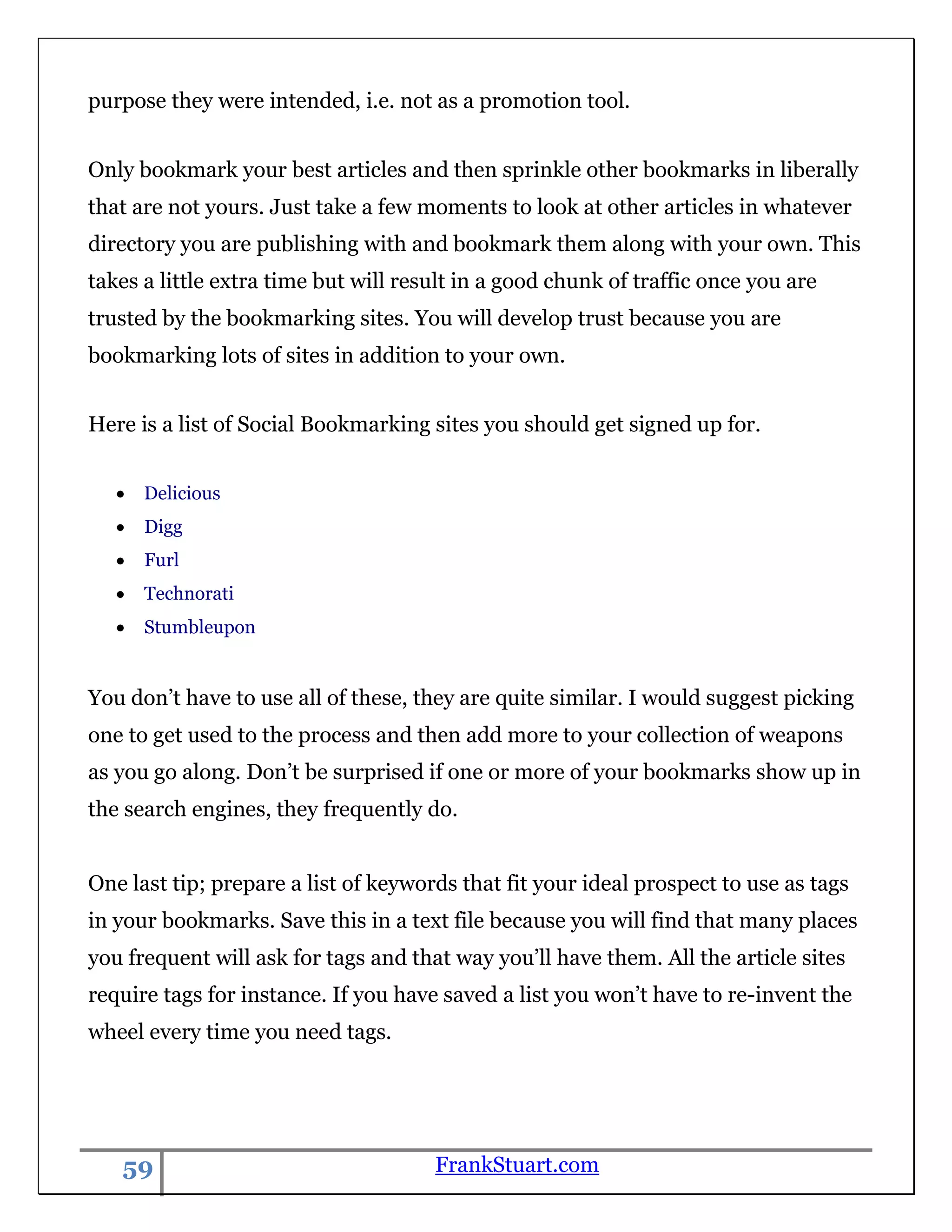 purpose they were intended, i.e. not as a promotion tool.


Only bookmark your best articles and then sprinkle other bookmarks in liberally
that are not yours. Just take a few moments to look at other articles in whatever
directory you are publishing with and bookmark them along with your own. This
takes a little extra time but will result in a good chunk of traffic once you are
trusted by the bookmarking sites. You will develop trust because you are
bookmarking lots of sites in addition to your own.


Here is a list of Social Bookmarking sites you should get signed up for.


      Delicious
      Digg
      Furl
      Technorati
      Stumbleupon


You don‟t have to use all of these, they are quite similar. I would suggest picking
one to get used to the process and then add more to your collection of weapons
as you go along. Don‟t be surprised if one or more of your bookmarks show up in
the search engines, they frequently do.


One last tip; prepare a list of keywords that fit your ideal prospect to use as tags
in your bookmarks. Save this in a text file because you will find that many places
you frequent will ask for tags and that way you‟ll have them. All the article sites
require tags for instance. If you have saved a list you won‟t have to re-invent the
wheel every time you need tags.




   59                                 FrankStuart.com
 