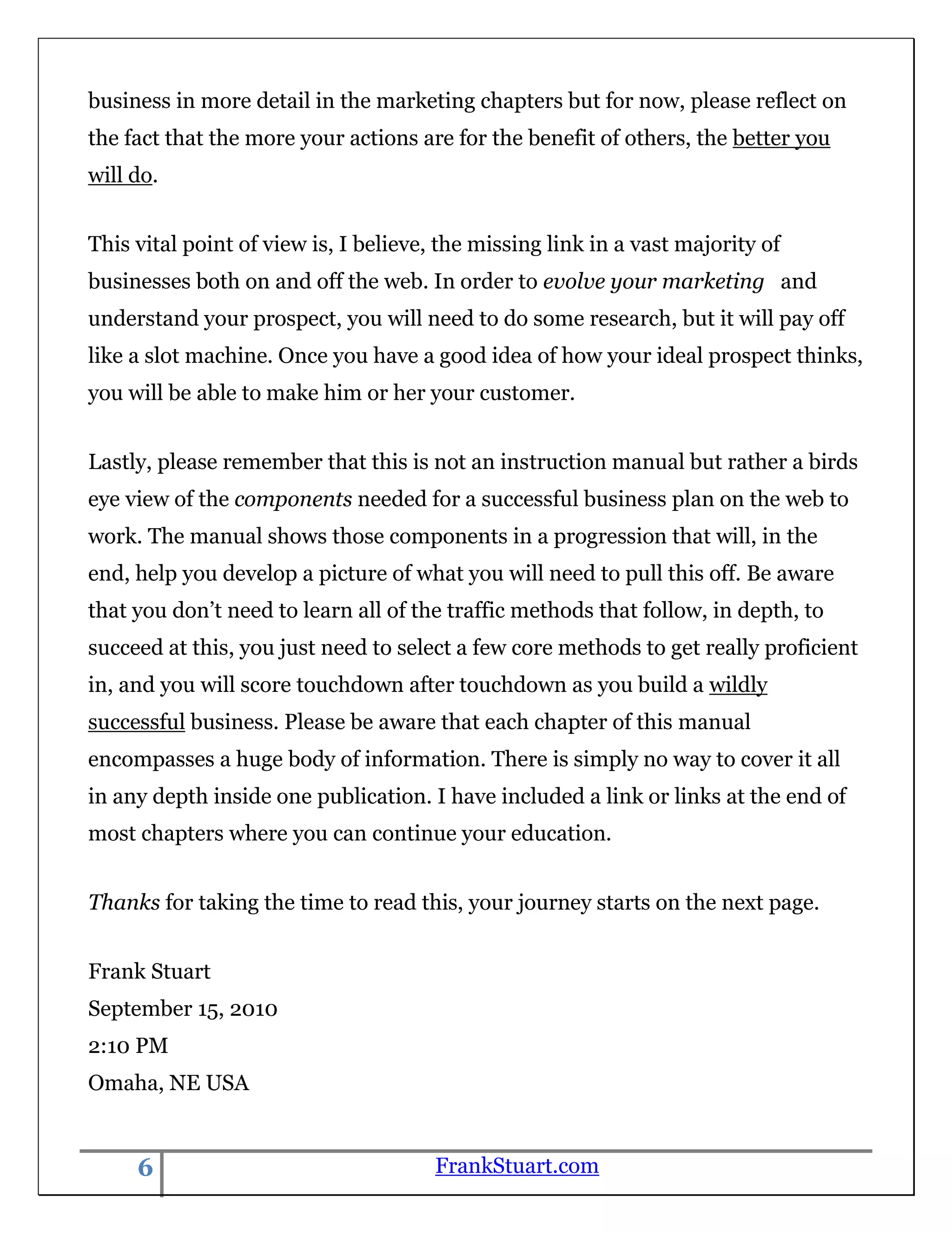 business in more detail in the marketing chapters but for now, please reflect on
the fact that the more your actions are for the benefit of others, the better you
will do.


This vital point of view is, I believe, the missing link in a vast majority of
businesses both on and off the web. In order to evolve your marketing and
understand your prospect, you will need to do some research, but it will pay off
like a slot machine. Once you have a good idea of how your ideal prospect thinks,
you will be able to make him or her your customer.


Lastly, please remember that this is not an instruction manual but rather a birds
eye view of the components needed for a successful business plan on the web to
work. The manual shows those components in a progression that will, in the
end, help you develop a picture of what you will need to pull this off. Be aware
that you don‟t need to learn all of the traffic methods that follow, in depth, to
succeed at this, you just need to select a few core methods to get really proficient
in, and you will score touchdown after touchdown as you build a wildly
successful business. Please be aware that each chapter of this manual
encompasses a huge body of information. There is simply no way to cover it all
in any depth inside one publication. I have included a link or links at the end of
most chapters where you can continue your education.


Thanks for taking the time to read this, your journey starts on the next page.


Frank Stuart
September 15, 2010
2:10 PM
Omaha, NE USA


     6                                 FrankStuart.com
 