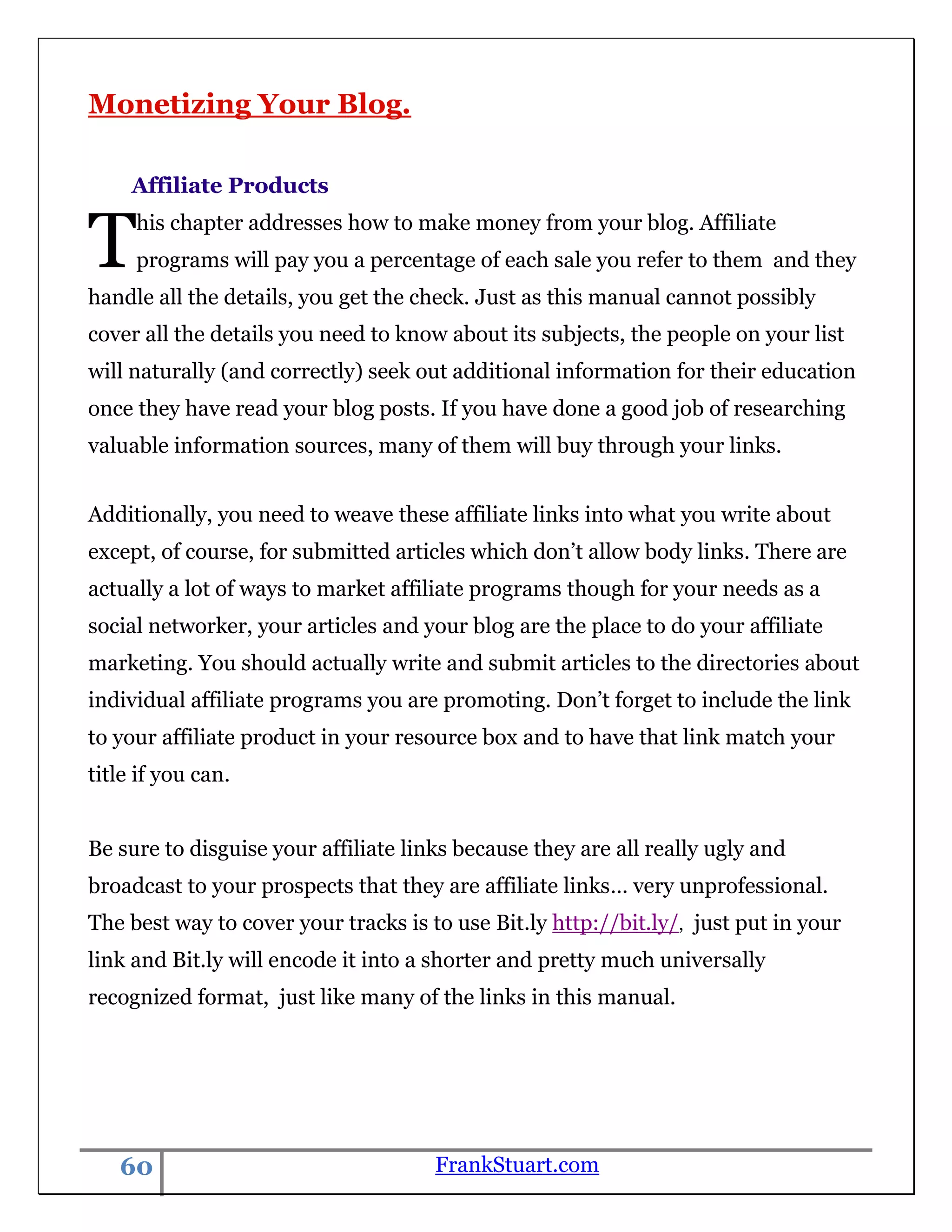 Monetizing Your Blog.

     Affiliate Products


T    his chapter addresses how to make money from your blog. Affiliate
     programs will pay you a percentage of each sale you refer to them and they
handle all the details, you get the check. Just as this manual cannot possibly
cover all the details you need to know about its subjects, the people on your list
will naturally (and correctly) seek out additional information for their education
once they have read your blog posts. If you have done a good job of researching
valuable information sources, many of them will buy through your links.


Additionally, you need to weave these affiliate links into what you write about
except, of course, for submitted articles which don‟t allow body links. There are
actually a lot of ways to market affiliate programs though for your needs as a
social networker, your articles and your blog are the place to do your affiliate
marketing. You should actually write and submit articles to the directories about
individual affiliate programs you are promoting. Don‟t forget to include the link
to your affiliate product in your resource box and to have that link match your
title if you can.


Be sure to disguise your affiliate links because they are all really ugly and
broadcast to your prospects that they are affiliate links… very unprofessional.
The best way to cover your tracks is to use Bit.ly http://bit.ly/, just put in your
link and Bit.ly will encode it into a shorter and pretty much universally
recognized format, just like many of the links in this manual.




   60                                 FrankStuart.com
 