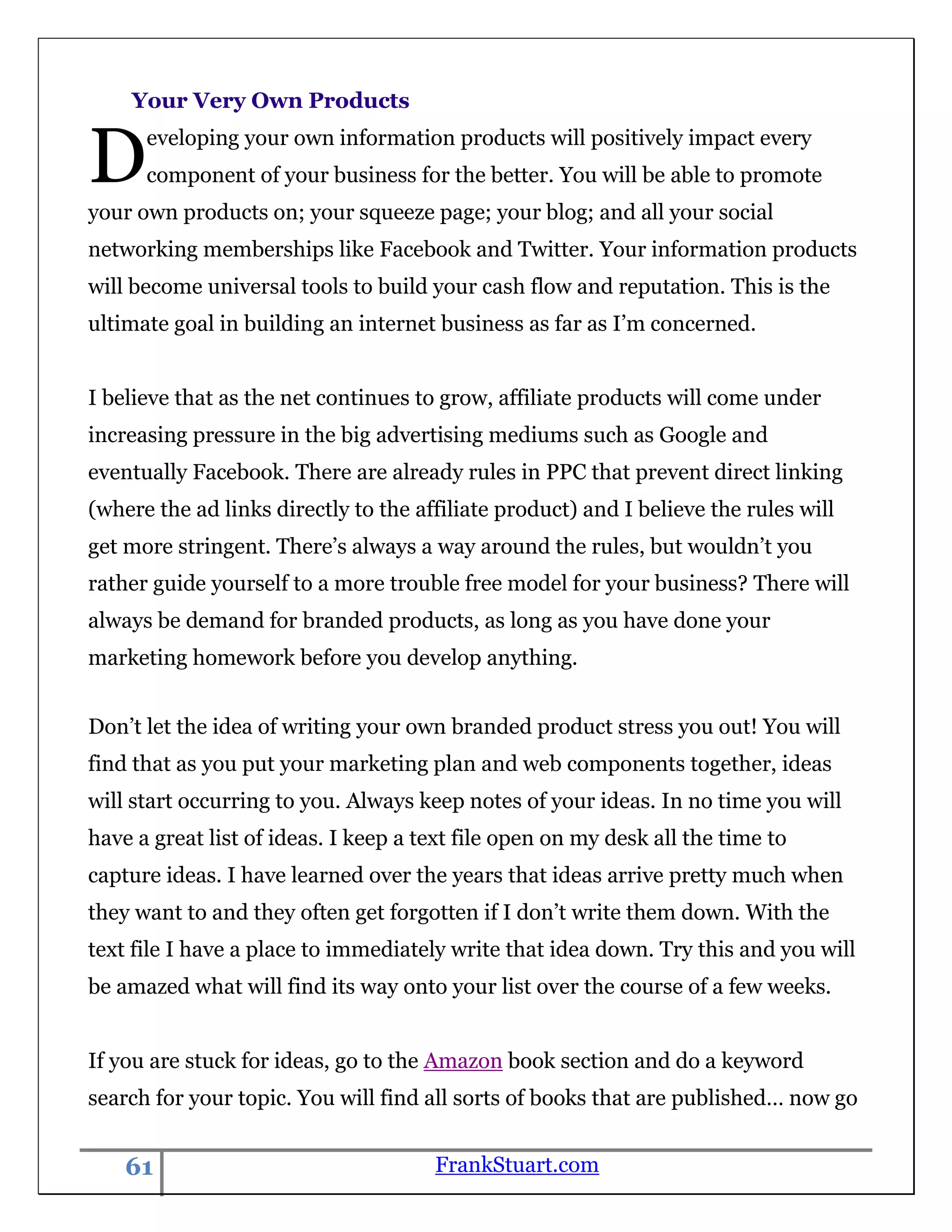 Your Very Own Products


D     eveloping your own information products will positively impact every
      component of your business for the better. You will be able to promote
your own products on; your squeeze page; your blog; and all your social
networking memberships like Facebook and Twitter. Your information products
will become universal tools to build your cash flow and reputation. This is the
ultimate goal in building an internet business as far as I‟m concerned.


I believe that as the net continues to grow, affiliate products will come under
increasing pressure in the big advertising mediums such as Google and
eventually Facebook. There are already rules in PPC that prevent direct linking
(where the ad links directly to the affiliate product) and I believe the rules will
get more stringent. There‟s always a way around the rules, but wouldn‟t you
rather guide yourself to a more trouble free model for your business? There will
always be demand for branded products, as long as you have done your
marketing homework before you develop anything.


Don‟t let the idea of writing your own branded product stress you out! You will
find that as you put your marketing plan and web components together, ideas
will start occurring to you. Always keep notes of your ideas. In no time you will
have a great list of ideas. I keep a text file open on my desk all the time to
capture ideas. I have learned over the years that ideas arrive pretty much when
they want to and they often get forgotten if I don‟t write them down. With the
text file I have a place to immediately write that idea down. Try this and you will
be amazed what will find its way onto your list over the course of a few weeks.


If you are stuck for ideas, go to the Amazon book section and do a keyword
search for your topic. You will find all sorts of books that are published… now go


    61                                FrankStuart.com
 