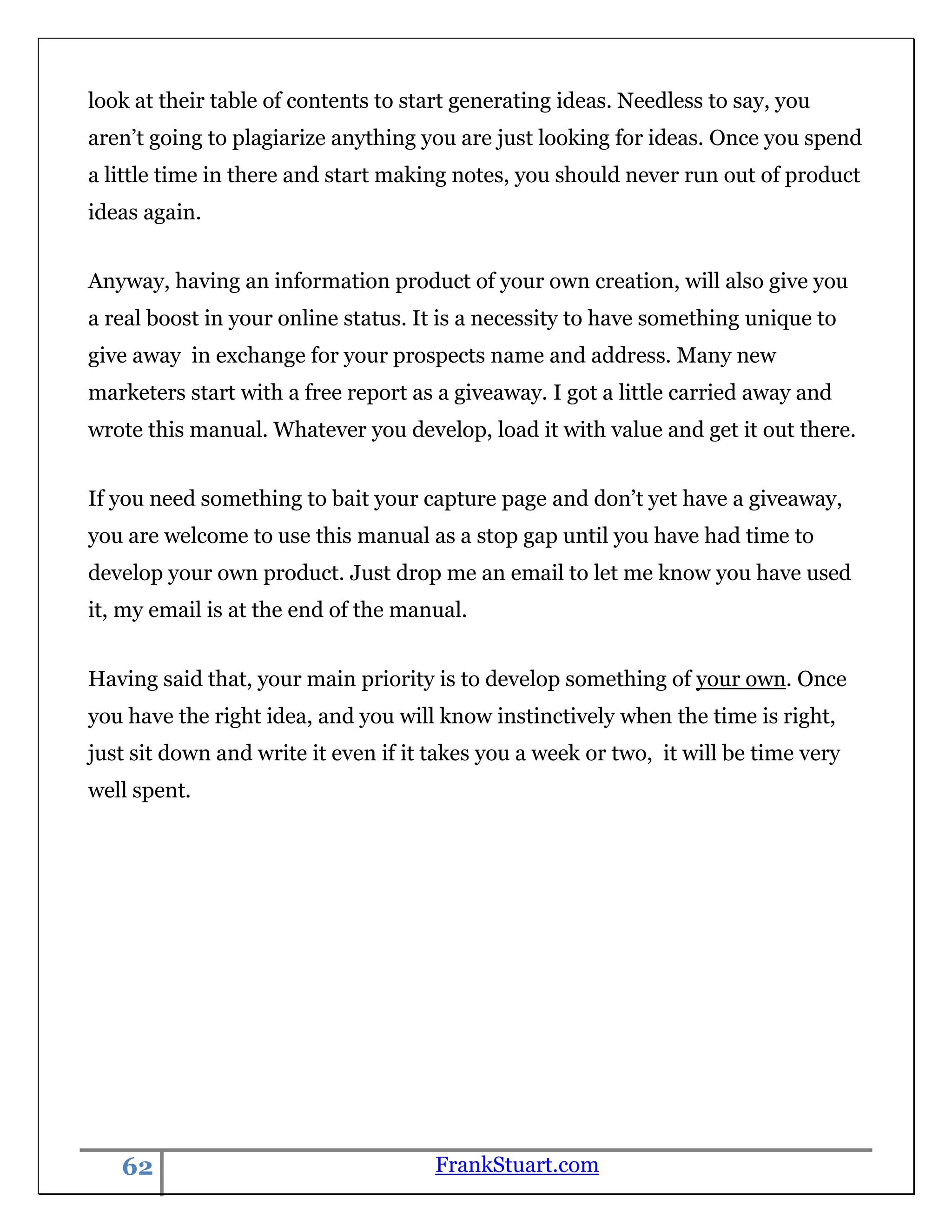 look at their table of contents to start generating ideas. Needless to say, you
aren‟t going to plagiarize anything you are just looking for ideas. Once you spend
a little time in there and start making notes, you should never run out of product
ideas again.


Anyway, having an information product of your own creation, will also give you
a real boost in your online status. It is a necessity to have something unique to
give away in exchange for your prospects name and address. Many new
marketers start with a free report as a giveaway. I got a little carried away and
wrote this manual. Whatever you develop, load it with value and get it out there.


If you need something to bait your capture page and don‟t yet have a giveaway,
you are welcome to use this manual as a stop gap until you have had time to
develop your own product. Just drop me an email to let me know you have used
it, my email is at the end of the manual.


Having said that, your main priority is to develop something of your own. Once
you have the right idea, and you will know instinctively when the time is right,
just sit down and write it even if it takes you a week or two, it will be time very
well spent.




   62                                 FrankStuart.com
 