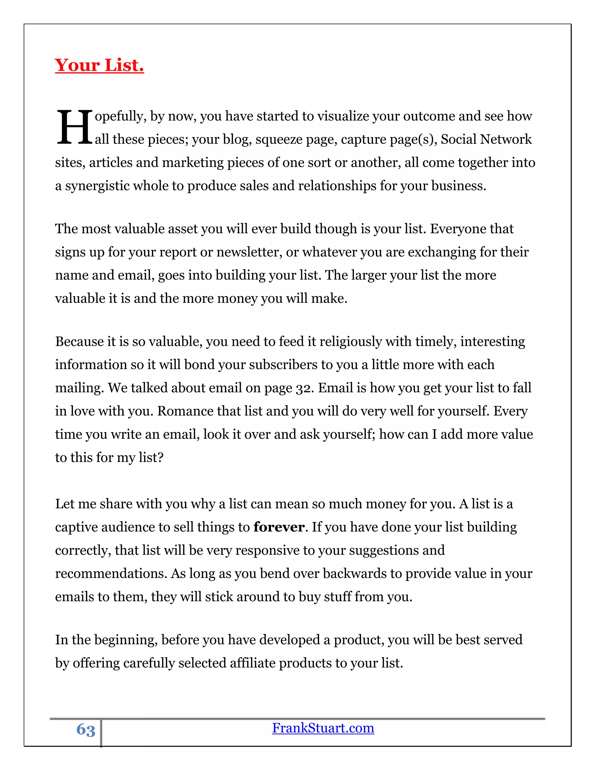 Your List.



H      opefully, by now, you have started to visualize your outcome and see how
       all these pieces; your blog, squeeze page, capture page(s), Social Network
sites, articles and marketing pieces of one sort or another, all come together into
a synergistic whole to produce sales and relationships for your business.


The most valuable asset you will ever build though is your list. Everyone that
signs up for your report or newsletter, or whatever you are exchanging for their
name and email, goes into building your list. The larger your list the more
valuable it is and the more money you will make.


Because it is so valuable, you need to feed it religiously with timely, interesting
information so it will bond your subscribers to you a little more with each
mailing. We talked about email on page 32. Email is how you get your list to fall
in love with you. Romance that list and you will do very well for yourself. Every
time you write an email, look it over and ask yourself; how can I add more value
to this for my list?


Let me share with you why a list can mean so much money for you. A list is a
captive audience to sell things to forever. If you have done your list building
correctly, that list will be very responsive to your suggestions and
recommendations. As long as you bend over backwards to provide value in your
emails to them, they will stick around to buy stuff from you.


In the beginning, before you have developed a product, you will be best served
by offering carefully selected affiliate products to your list.



   63                                  FrankStuart.com
 