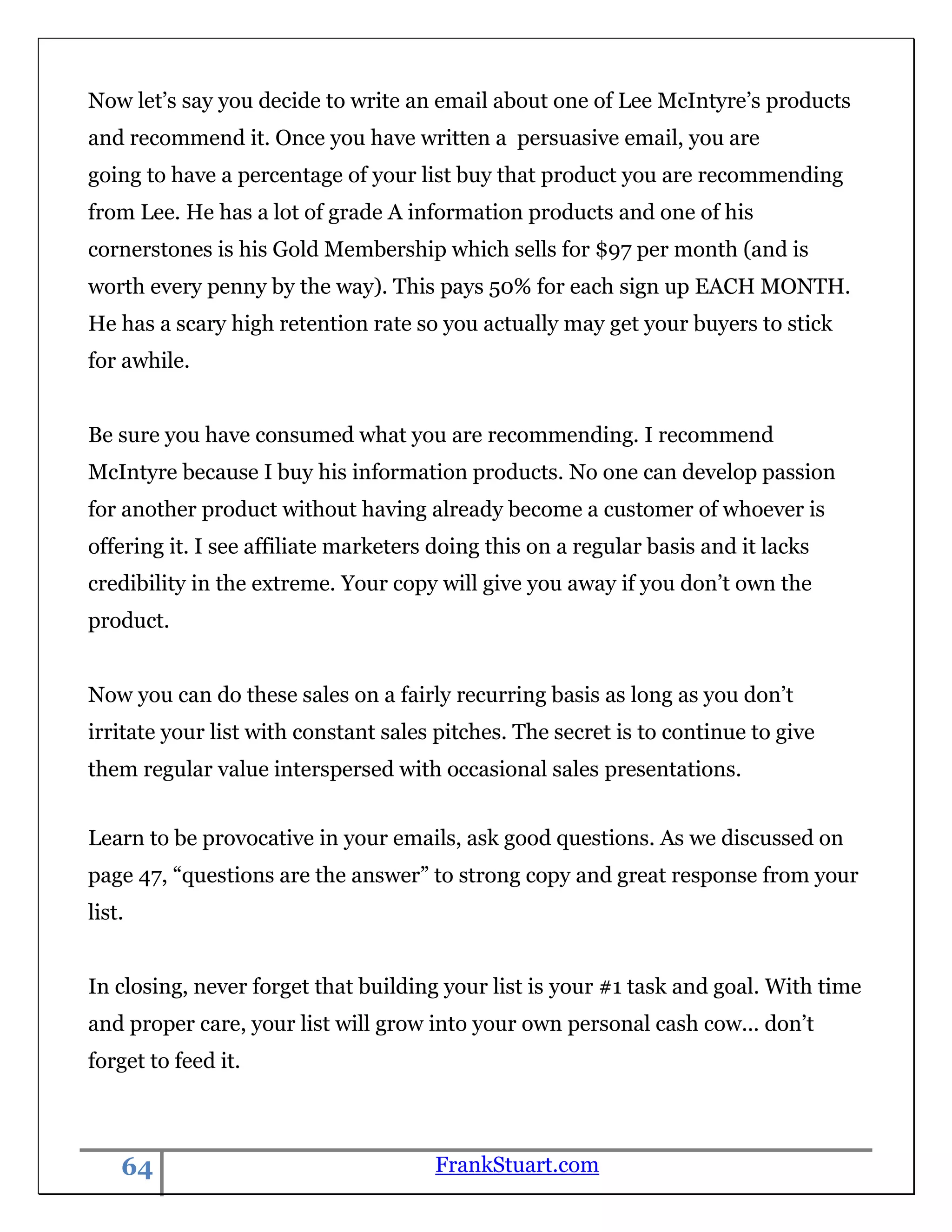 Now let‟s say you decide to write an email about one of Lee McIntyre‟s products
and recommend it. Once you have written a persuasive email, you are
going to have a percentage of your list buy that product you are recommending
from Lee. He has a lot of grade A information products and one of his
cornerstones is his Gold Membership which sells for $97 per month (and is
worth every penny by the way). This pays 50% for each sign up EACH MONTH.
He has a scary high retention rate so you actually may get your buyers to stick
for awhile.


Be sure you have consumed what you are recommending. I recommend
McIntyre because I buy his information products. No one can develop passion
for another product without having already become a customer of whoever is
offering it. I see affiliate marketers doing this on a regular basis and it lacks
credibility in the extreme. Your copy will give you away if you don‟t own the
product.


Now you can do these sales on a fairly recurring basis as long as you don‟t
irritate your list with constant sales pitches. The secret is to continue to give
them regular value interspersed with occasional sales presentations.


Learn to be provocative in your emails, ask good questions. As we discussed on
page 47, “questions are the answer” to strong copy and great response from your
list.


In closing, never forget that building your list is your #1 task and goal. With time
and proper care, your list will grow into your own personal cash cow... don‟t
forget to feed it.



    64                                FrankStuart.com
 