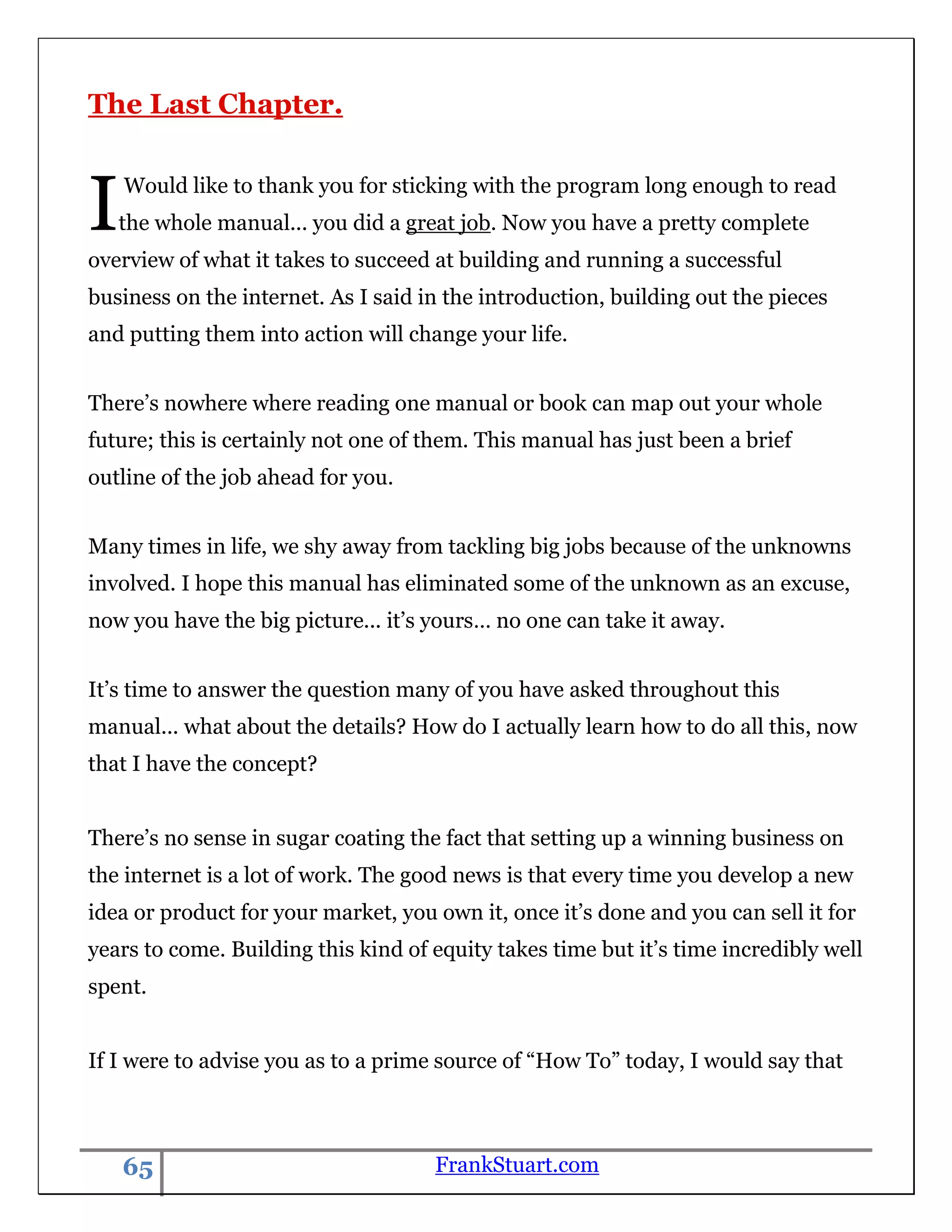 The Last Chapter.



I   Would like to thank you for sticking with the program long enough to read
    the whole manual... you did a great job. Now you have a pretty complete
overview of what it takes to succeed at building and running a successful
business on the internet. As I said in the introduction, building out the pieces
and putting them into action will change your life.


There‟s nowhere where reading one manual or book can map out your whole
future; this is certainly not one of them. This manual has just been a brief
outline of the job ahead for you.


Many times in life, we shy away from tackling big jobs because of the unknowns
involved. I hope this manual has eliminated some of the unknown as an excuse,
now you have the big picture... it‟s yours… no one can take it away.


It‟s time to answer the question many of you have asked throughout this
manual... what about the details? How do I actually learn how to do all this, now
that I have the concept?


There‟s no sense in sugar coating the fact that setting up a winning business on
the internet is a lot of work. The good news is that every time you develop a new
idea or product for your market, you own it, once it‟s done and you can sell it for
years to come. Building this kind of equity takes time but it‟s time incredibly well
spent.


If I were to advise you as to a prime source of “How To” today, I would say that



    65                               FrankStuart.com
 