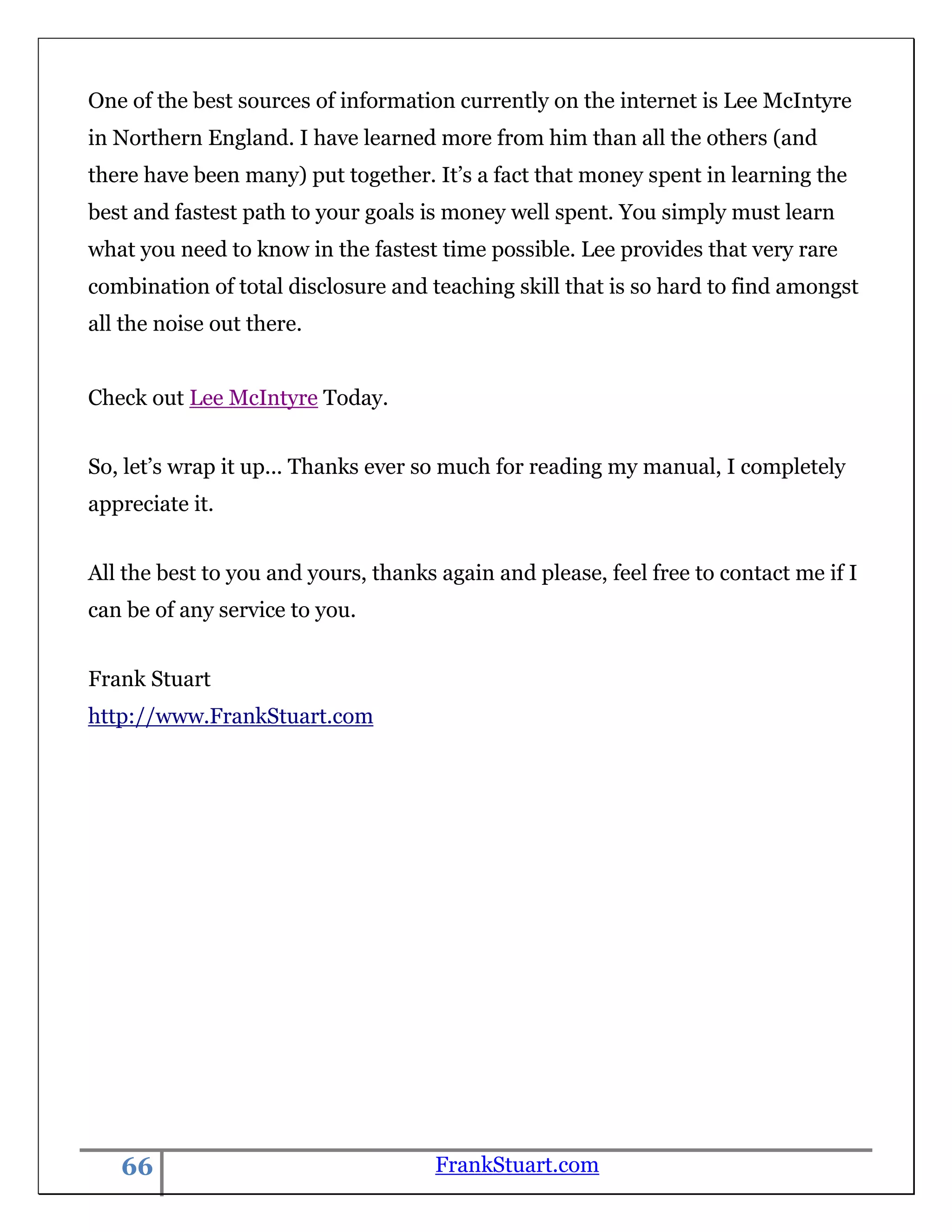 One of the best sources of information currently on the internet is Lee McIntyre
in Northern England. I have learned more from him than all the others (and
there have been many) put together. It‟s a fact that money spent in learning the
best and fastest path to your goals is money well spent. You simply must learn
what you need to know in the fastest time possible. Lee provides that very rare
combination of total disclosure and teaching skill that is so hard to find amongst
all the noise out there.


Check out Lee McIntyre Today.


So, let‟s wrap it up... Thanks ever so much for reading my manual, I completely
appreciate it.


All the best to you and yours, thanks again and please, feel free to contact me if I
can be of any service to you.


Frank Stuart
http://www.FrankStuart.com




   66                                FrankStuart.com
 