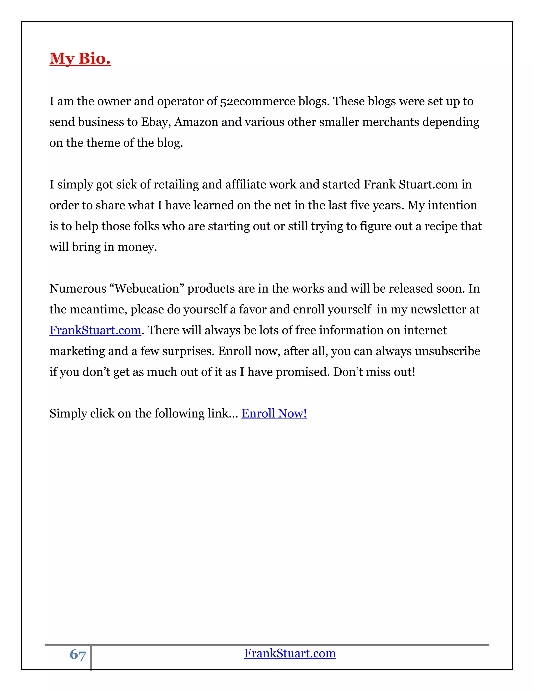 My Bio.

I am the owner and operator of 52ecommerce blogs. These blogs were set up to
send business to Ebay, Amazon and various other smaller merchants depending
on the theme of the blog.


I simply got sick of retailing and affiliate work and started Frank Stuart.com in
order to share what I have learned on the net in the last five years. My intention
is to help those folks who are starting out or still trying to figure out a recipe that
will bring in money.


Numerous “Webucation” products are in the works and will be released soon. In
the meantime, please do yourself a favor and enroll yourself in my newsletter at
FrankStuart.com. There will always be lots of free information on internet
marketing and a few surprises. Enroll now, after all, you can always unsubscribe
if you don‟t get as much out of it as I have promised. Don‟t miss out!


Simply click on the following link… Enroll Now!




    67                                 FrankStuart.com
 