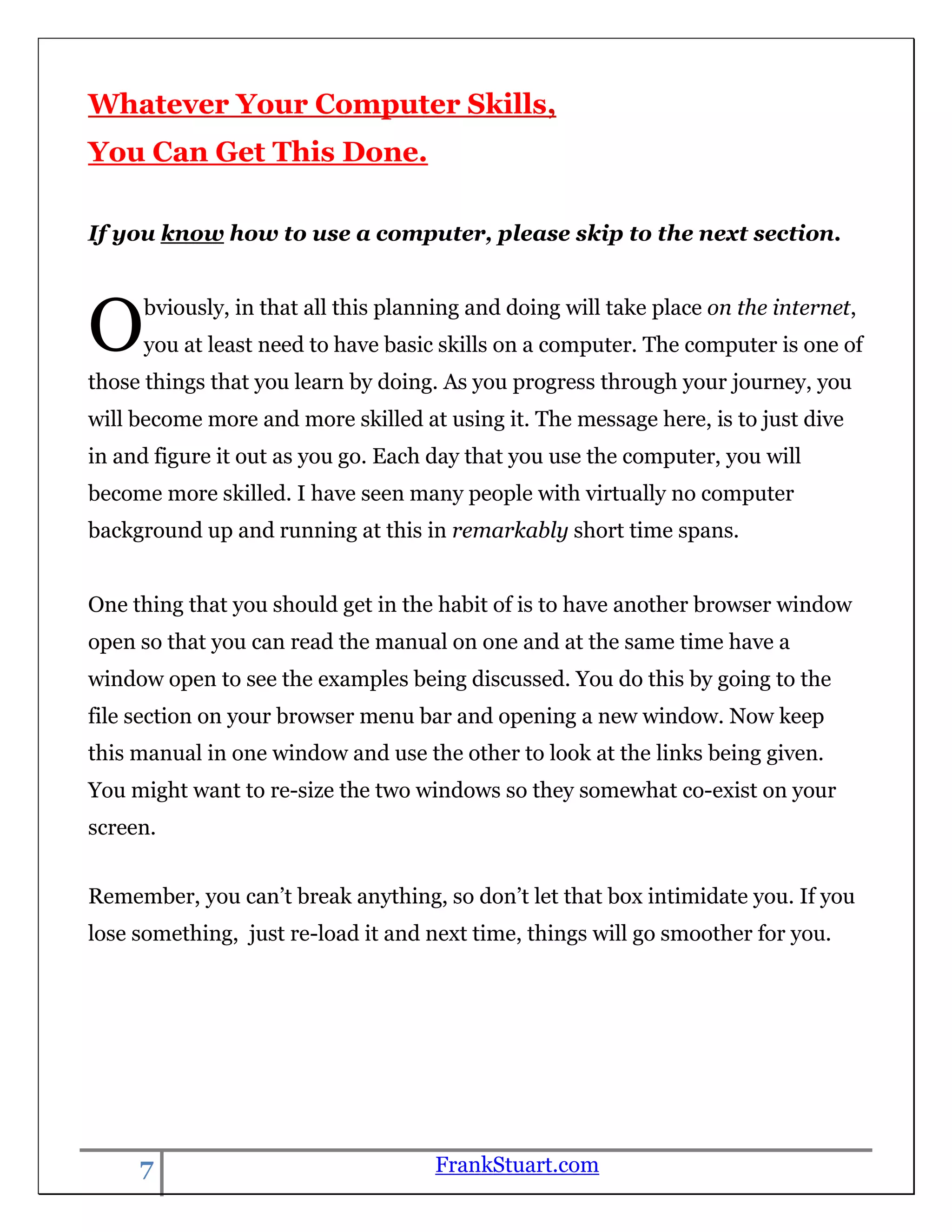 Whatever Your Computer Skills,
You Can Get This Done.

If you know how to use a computer, please skip to the next section.




O    bviously, in that all this planning and doing will take place on the internet,
     you at least need to have basic skills on a computer. The computer is one of
those things that you learn by doing. As you progress through your journey, you
will become more and more skilled at using it. The message here, is to just dive
in and figure it out as you go. Each day that you use the computer, you will
become more skilled. I have seen many people with virtually no computer
background up and running at this in remarkably short time spans.


One thing that you should get in the habit of is to have another browser window
open so that you can read the manual on one and at the same time have a
window open to see the examples being discussed. You do this by going to the
file section on your browser menu bar and opening a new window. Now keep
this manual in one window and use the other to look at the links being given.
You might want to re-size the two windows so they somewhat co-exist on your
screen.


Remember, you can‟t break anything, so don‟t let that box intimidate you. If you
lose something, just re-load it and next time, things will go smoother for you.




     7                              FrankStuart.com
 