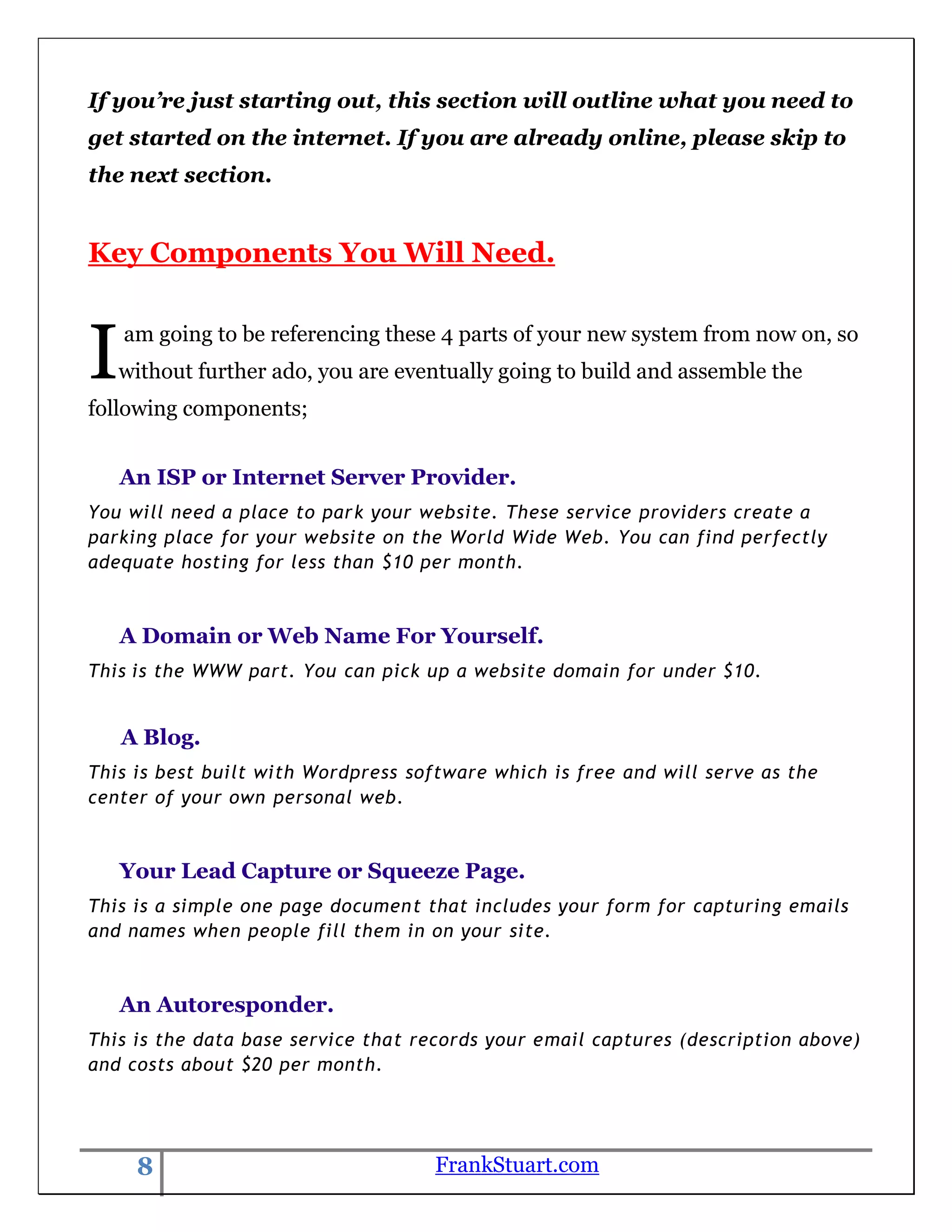 If you’re just starting out, this section will outline what you need to
get started on the internet. If you are already online, please skip to
the next section.


Key Components You Will Need.



I   am going to be referencing these 4 parts of your new system from now on, so
    without further ado, you are eventually going to build and assemble the
following components;


    An ISP or Internet Server Provider.
You will need a place to park your website. These service providers create a
parking place for your website on the World Wide Web. You can find perfectly
adequate hosting for less than $10 per month.



    A Domain or Web Name For Yourself.
This is the WWW part. You can pick up a website domain for under $10.


    A Blog.
This is best built with Wordpress software which is free and will serve as the
center of your own personal web.



    Your Lead Capture or Squeeze Page.
This is a simple one page documen t that includes your form for capturing emails
and names when people fill them in on your site.



    An Autoresponder.
This is the data base service that records your email captures (description above)
and costs about $20 per month.




     8                               FrankStuart.com
 