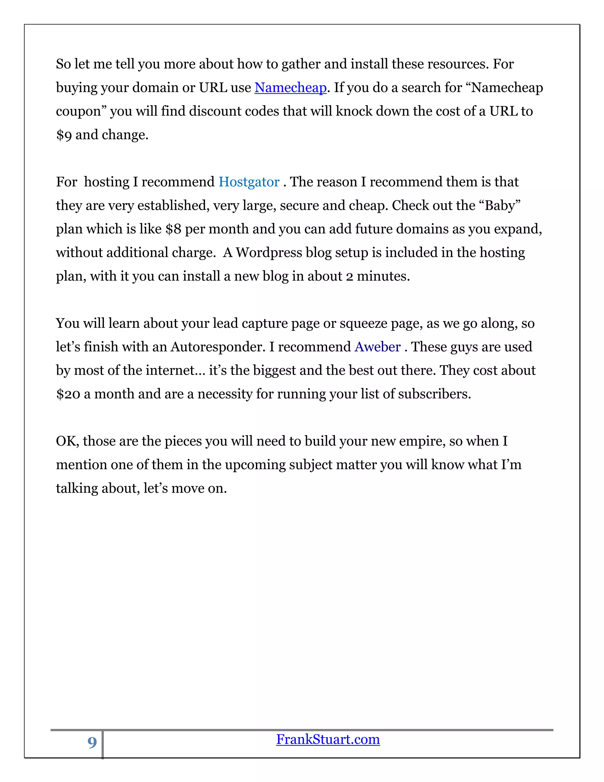 So let me tell you more about how to gather and install these resources. For
buying your domain or URL use Namecheap. If you do a search for “Namecheap
coupon” you will find discount codes that will knock down the cost of a URL to
$9 and change.


For hosting I recommend Hostgator . The reason I recommend them is that
they are very established, very large, secure and cheap. Check out the “Baby”
plan which is like $8 per month and you can add future domains as you expand,
without additional charge. A Wordpress blog setup is included in the hosting
plan, with it you can install a new blog in about 2 minutes.


You will learn about your lead capture page or squeeze page, as we go along, so
let‟s finish with an Autoresponder. I recommend Aweber . These guys are used
by most of the internet… it‟s the biggest and the best out there. They cost about
$20 a month and are a necessity for running your list of subscribers.


OK, those are the pieces you will need to build your new empire, so when I
mention one of them in the upcoming subject matter you will know what I‟m
talking about, let‟s move on.




     9                               FrankStuart.com
 