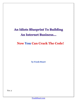 An Idiots Blueprint To Building
             An Internet Business...

          Now You Can Crack The Code!




                   by Frank Stuart




Ver. 2



                    FrankStuart.com
 