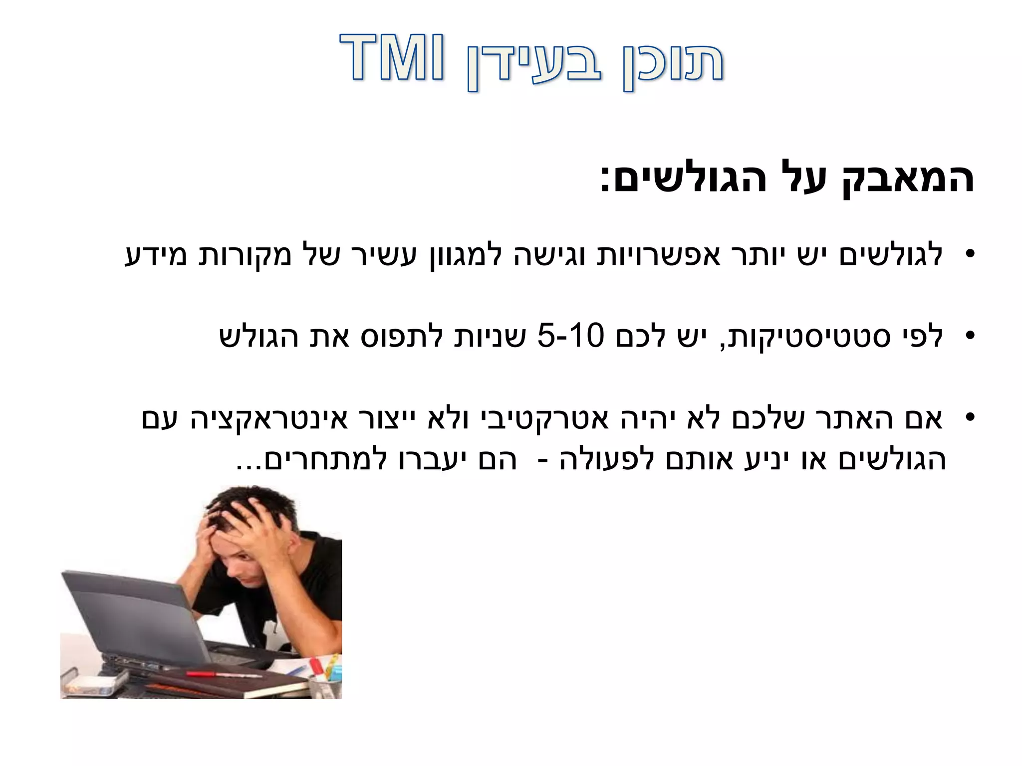 ‫הגולשים‬ ‫על‬ ‫המאבק‬:
•‫מידע‬ ‫מקורות‬ ‫של‬ ‫עשיר‬ ‫למגוון‬ ‫וגישה‬ ‫אפשרויות‬ ‫יותר‬ ‫יש‬ ‫לגולשים‬
•‫סטטיסטיקות‬ ‫לפי‬,‫לכם‬ ‫יש‬5-10‫הגולש‬ ‫את‬ ‫לתפוס‬ ‫שניות‬
•‫עם‬ ‫אינטראקציה‬ ‫ייצור‬ ‫ולא‬ ‫אטרקטיבי‬ ‫יהיה‬ ‫לא‬ ‫שלכם‬ ‫האתר‬ ‫אם‬
‫לפעולה‬ ‫אותם‬ ‫יניע‬ ‫או‬ ‫הגולשים‬-‫למתחרים‬ ‫יעברו‬ ‫הם‬...
 