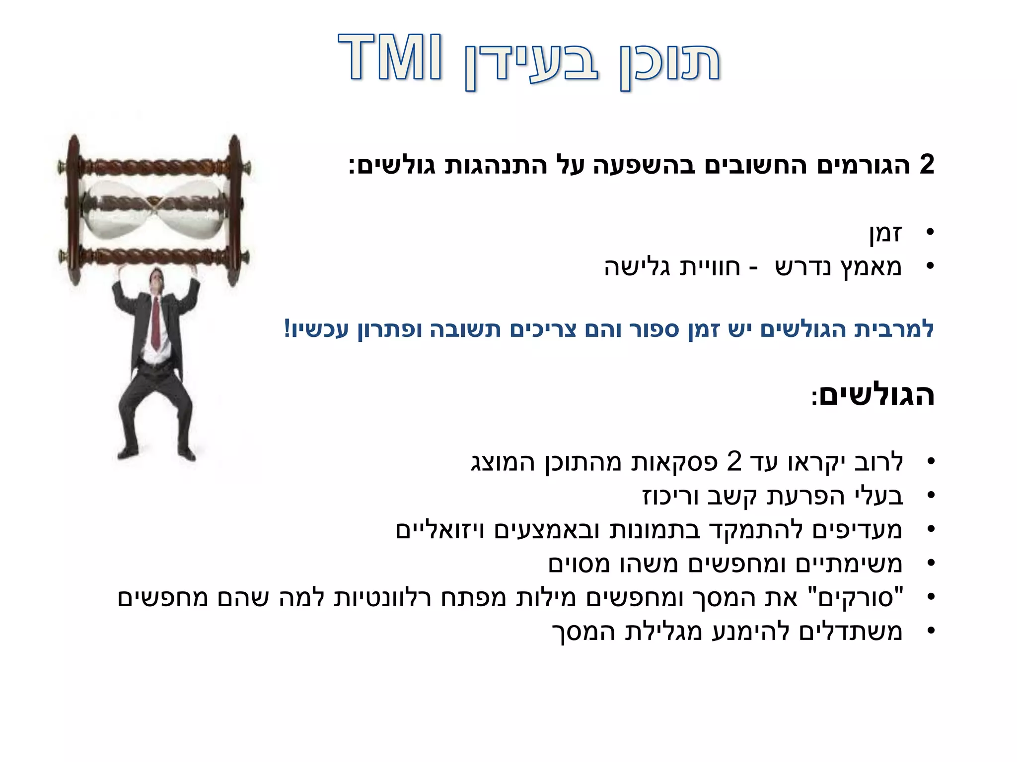 2‫גולשים‬ ‫התנהגות‬ ‫על‬ ‫בהשפעה‬ ‫החשובים‬ ‫הגורמים‬:
•‫זמן‬
•‫נדרש‬ ‫מאמץ‬-‫גלישה‬ ‫חוויית‬
‫עכשיו‬ ‫ופתרון‬ ‫תשובה‬ ‫צריכים‬ ‫והם‬ ‫ספור‬ ‫זמן‬ ‫יש‬ ‫הגולשים‬ ‫למרבית‬!
‫הגולשים‬:
•‫עד‬ ‫יקראו‬ ‫לרוב‬2‫המוצג‬ ‫מהתוכן‬ ‫פסקאות‬
•‫וריכוז‬ ‫קשב‬ ‫הפרעת‬ ‫בעלי‬
•‫ויזואליים‬ ‫ובאמצעים‬ ‫בתמונות‬ ‫להתמקד‬ ‫מעדיפים‬
•‫מסוים‬ ‫משהו‬ ‫ומחפשים‬ ‫משימתיים‬
•"‫סורקים‬"‫מחפשים‬ ‫שהם‬ ‫למה‬ ‫רלוונטיות‬ ‫מפתח‬ ‫מילות‬ ‫ומחפשים‬ ‫המסך‬ ‫את‬
•‫המסך‬ ‫מגלילת‬ ‫להימנע‬ ‫משתדלים‬
 