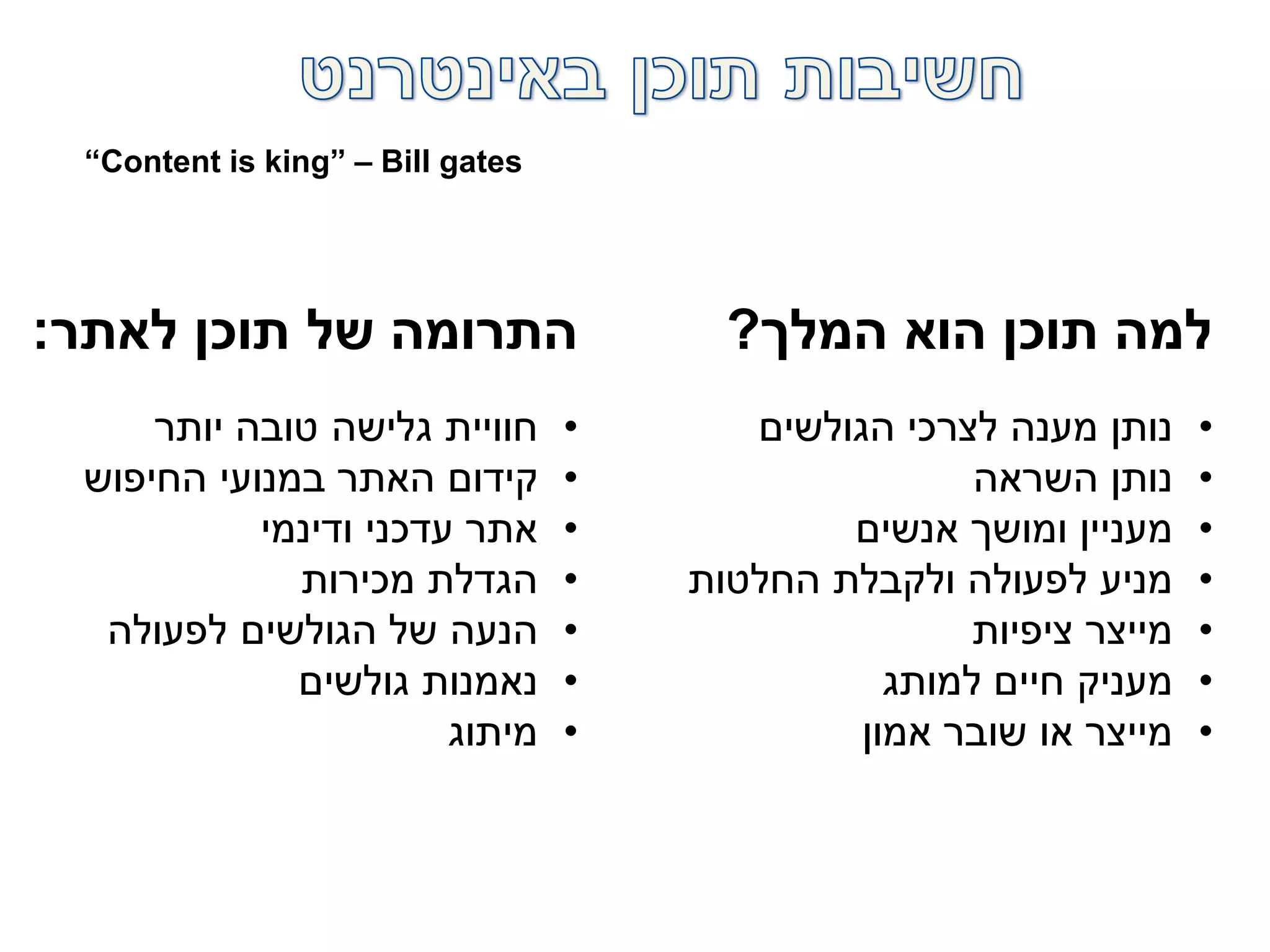 ‫המלך‬ ‫הוא‬ ‫תוכן‬ ‫למה‬?
•‫הגולשים‬ ‫לצרכי‬ ‫מענה‬ ‫נותן‬
•‫השראה‬ ‫נותן‬
•‫אנשים‬ ‫ומושך‬ ‫מעניין‬
•‫החלטות‬ ‫ולקבלת‬ ‫לפעולה‬ ‫מניע‬
•‫ציפיות‬ ‫מייצר‬
•‫למותג‬ ‫חיים‬ ‫מעניק‬
•‫אמון‬ ‫שובר‬ ‫או‬ ‫מייצר‬
‫לאתר‬ ‫תוכן‬ ‫של‬ ‫התרומה‬:
•‫יותר‬ ‫טובה‬ ‫גלישה‬ ‫חוויית‬
•‫החיפוש‬ ‫במנועי‬ ‫האתר‬ ‫קידום‬
•‫ודינמי‬ ‫עדכני‬ ‫אתר‬
•‫מכירות‬ ‫הגדלת‬
•‫לפעולה‬ ‫הגולשים‬ ‫של‬ ‫הנעה‬
•‫גולשים‬ ‫נאמנות‬
•‫מיתוג‬
“Content is king” – Bill gates
 