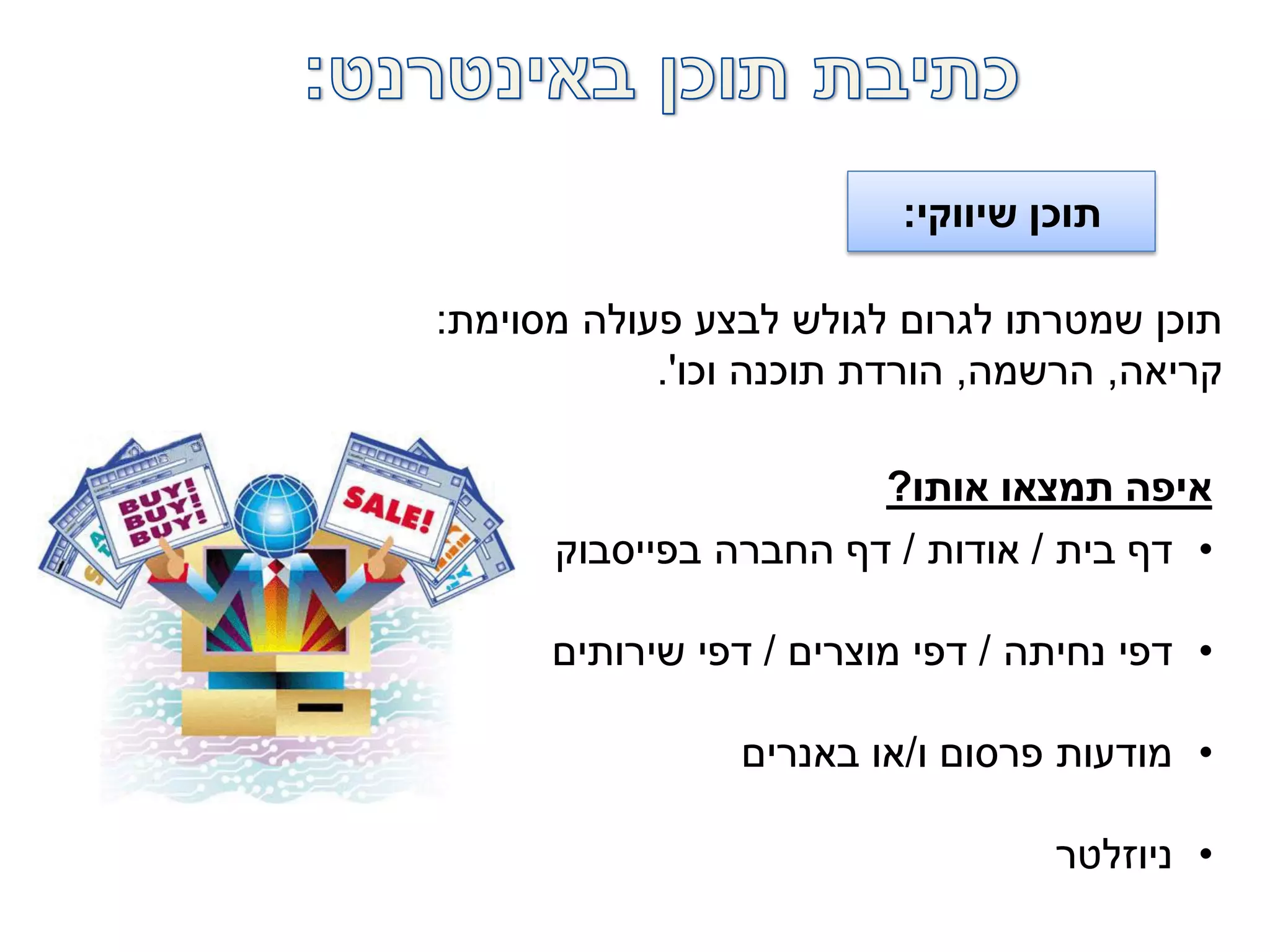 ‫שיווקי‬ ‫תוכן‬:
‫מסוימת‬ ‫פעולה‬ ‫לבצע‬ ‫לגולש‬ ‫לגרום‬ ‫שמטרתו‬ ‫תוכן‬:
‫קריאה‬,‫הרשמה‬,‫וכו‬ ‫תוכנה‬ ‫הורדת‬'.
•‫בית‬ ‫דף‬/‫אודות‬/‫בפייסבוק‬ ‫החברה‬ ‫דף‬
•‫נחיתה‬ ‫דפי‬/‫מוצרים‬ ‫דפי‬/‫שירותים‬ ‫דפי‬
•‫ו‬ ‫פרסום‬ ‫מודעות‬/‫באנרים‬ ‫או‬
•‫ניוזלטר‬
‫אותו‬ ‫תמצאו‬ ‫איפה‬?
 