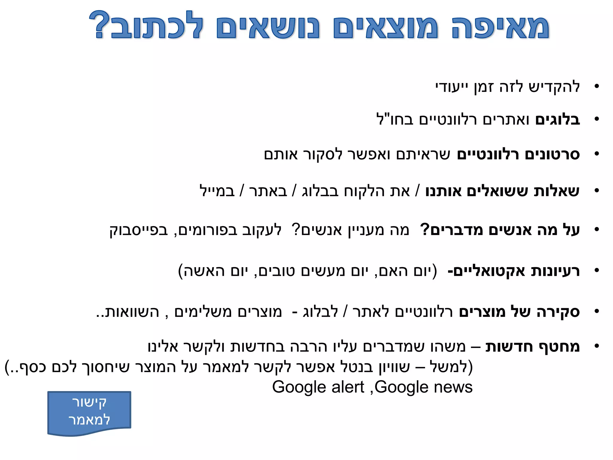 •‫ייעודי‬ ‫זמן‬ ‫לזה‬ ‫להקדיש‬
•‫בלוגים‬‫בחו‬ ‫רלוונטיים‬ ‫ואתרים‬"‫ל‬
•‫רלוונטיים‬ ‫סרטונים‬‫אותם‬ ‫לסקור‬ ‫ואפשר‬ ‫שראיתם‬
•‫אותנו‬ ‫ששואלים‬ ‫שאלות‬/‫בבלוג‬ ‫הלקוח‬ ‫את‬/‫באתר‬/‫במייל‬
•‫מדברים‬ ‫אנשים‬ ‫מה‬ ‫על‬?‫אנשים‬ ‫מעניין‬ ‫מה‬?‫בפורומים‬ ‫לעקוב‬,‫בפייסבוק‬
•‫אקטואליים‬ ‫רעיונות‬-(‫האם‬ ‫יום‬,‫טובים‬ ‫מעשים‬ ‫יום‬,‫האשה‬ ‫יום‬)
•‫מוצרים‬ ‫של‬ ‫סקירה‬‫לאתר‬ ‫רלוונטיים‬/‫לבלוג‬-‫משלימים‬ ‫מוצרים‬,‫השוואות‬..
•‫חדשות‬ ‫מחטף‬–‫אלינו‬ ‫ולקשר‬ ‫בחדשות‬ ‫הרבה‬ ‫עליו‬ ‫שמדברים‬ ‫משהו‬
(‫למשל‬–‫כסף‬ ‫לכם‬ ‫שיחסוך‬ ‫המוצר‬ ‫על‬ ‫למאמר‬ ‫לקשר‬ ‫אפשר‬ ‫בנטל‬ ‫שוויון‬)..
Google news,Google alert
‫קישור‬
‫למאמר‬
 
