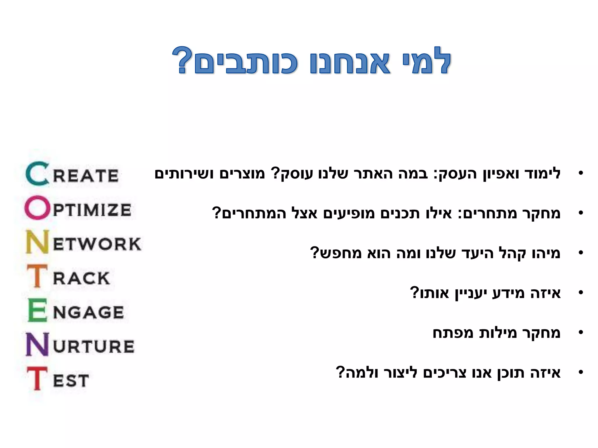 •‫העסק‬ ‫ואפיון‬ ‫לימוד‬:‫עוסק‬ ‫שלנו‬ ‫האתר‬ ‫במה‬?‫ושירותים‬ ‫מוצרים‬
•‫מתחרים‬ ‫מחקר‬:‫המתחרים‬ ‫אצל‬ ‫מופיעים‬ ‫תכנים‬ ‫אילו‬?
•‫מחפש‬ ‫הוא‬ ‫ומה‬ ‫שלנו‬ ‫היעד‬ ‫קהל‬ ‫מיהו‬?
•‫אותו‬ ‫יעניין‬ ‫מידע‬ ‫איזה‬?
•‫מפתח‬ ‫מילות‬ ‫מחקר‬
•‫ולמה‬ ‫ליצור‬ ‫צריכים‬ ‫אנו‬ ‫תוכן‬ ‫איזה‬?
 