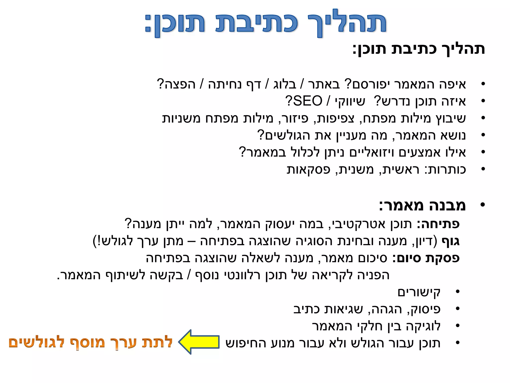 ‫תוכן‬ ‫כתיבת‬ ‫תהליך‬:
•‫יפורסם‬ ‫המאמר‬ ‫איפה‬?‫באתר‬/‫בלוג‬/‫נחיתה‬ ‫דף‬/‫הפצה‬?
•‫נדרש‬ ‫תוכן‬ ‫איזה‬?‫שיווקי‬/SEO?
•‫מפתח‬ ‫מילות‬ ‫שיבוץ‬,‫צפיפות‬,‫פיזור‬,‫משניות‬ ‫מפתח‬ ‫מילות‬
•‫המאמר‬ ‫נושא‬,‫הגולשים‬ ‫את‬ ‫מעניין‬ ‫מה‬?
•‫במאמר‬ ‫לכלול‬ ‫ניתן‬ ‫ויזואליים‬ ‫אמצעים‬ ‫אילו‬?
•‫כותרות‬:‫ראשית‬,‫משנית‬,‫פסקאות‬
•‫מאמר‬ ‫מבנה‬:
‫פתיחה‬:‫אטרקטיבי‬ ‫תוכן‬,‫המאמר‬ ‫יעסוק‬ ‫במה‬,‫מענה‬ ‫ייתן‬ ‫למה‬?
‫גוף‬(‫דיון‬,‫בפתיחה‬ ‫שהוצגה‬ ‫הסוגיה‬ ‫ובחינת‬ ‫מענה‬–‫לגולש‬ ‫ערך‬ ‫מתן‬)!
‫סיום‬ ‫פסקת‬:‫מאמר‬ ‫סיכום‬,‫בפתיחה‬ ‫שהוצגה‬ ‫לשאלה‬ ‫מענה‬
‫נוסף‬ ‫רלוונטי‬ ‫תוכן‬ ‫של‬ ‫לקריאה‬ ‫הפניה‬/‫המאמר‬ ‫לשיתוף‬ ‫בקשה‬.
•‫קישורים‬
•‫פיסוק‬,‫הגהה‬,‫כתיב‬ ‫שגיאות‬
•‫המאמר‬ ‫חלקי‬ ‫בין‬ ‫לוגיקה‬
•‫החיפוש‬ ‫מנוע‬ ‫עבור‬ ‫ולא‬ ‫הגולש‬ ‫עבור‬ ‫תוכן‬
 