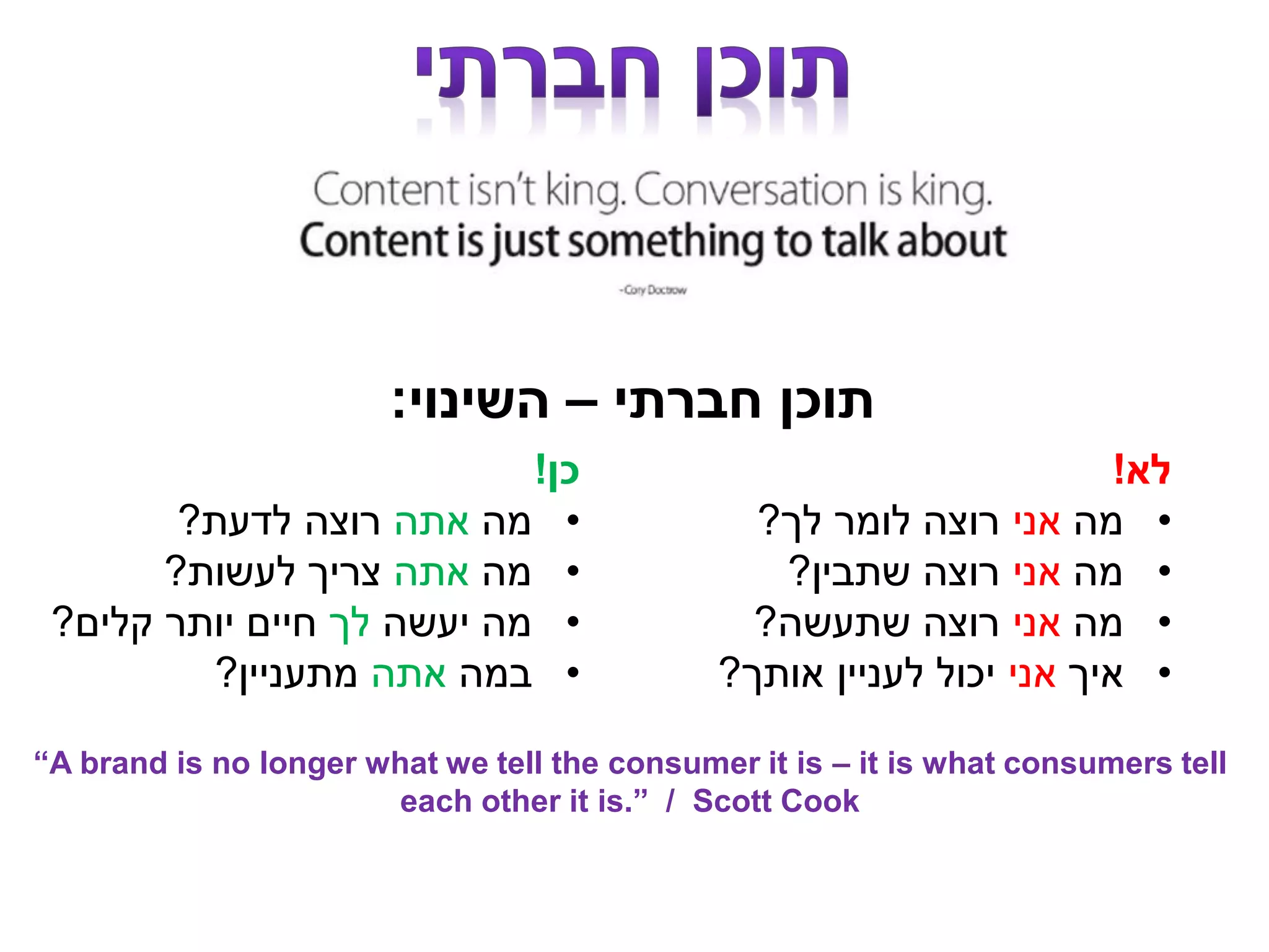 ‫חברתי‬ ‫תוכן‬–‫השינוי‬:
‫לא‬!
•‫מה‬‫אני‬‫לך‬ ‫לומר‬ ‫רוצה‬?
•‫מה‬‫אני‬‫שתבין‬ ‫רוצה‬?
•‫מה‬‫אני‬‫שתעשה‬ ‫רוצה‬?
•‫איך‬‫אני‬‫אותך‬ ‫לעניין‬ ‫יכול‬?
‫כן‬!
•‫מה‬‫אתה‬‫לדעת‬ ‫רוצה‬?
•‫מה‬‫אתה‬‫לעשות‬ ‫צריך‬?
•‫יעשה‬ ‫מה‬‫לך‬‫קלים‬ ‫יותר‬ ‫חיים‬?
•‫במה‬‫אתה‬‫מתעניין‬?
“A brand is no longer what we tell the consumer it is – it is what consumers tell
each other it is.” / Scott Cook
 