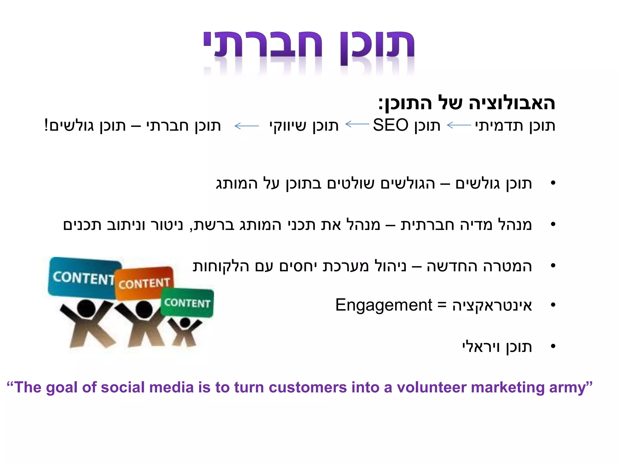 ‫התוכן‬ ‫של‬ ‫האבולוציה‬:
‫תוכן‬ ‫תדמיתי‬ ‫תוכן‬SEO‫חברתי‬ ‫תוכן‬ ‫שיווקי‬ ‫תוכן‬–‫גולשים‬ ‫תוכן‬!
•‫גולשים‬ ‫תוכן‬–‫המותג‬ ‫על‬ ‫בתוכן‬ ‫שולטים‬ ‫הגולשים‬
•‫חברתית‬ ‫מדיה‬ ‫מנהל‬–‫ברשת‬ ‫המותג‬ ‫תכני‬ ‫את‬ ‫מנהל‬,‫תכנים‬ ‫וניתוב‬ ‫ניטור‬
•‫החדשה‬ ‫המטרה‬–‫הלקוחות‬ ‫עם‬ ‫יחסים‬ ‫מערכת‬ ‫ניהול‬
•‫אינטראקציה‬=Engagement
•‫ויראלי‬ ‫תוכן‬
“The goal of social media is to turn customers into a volunteer marketing army”
 