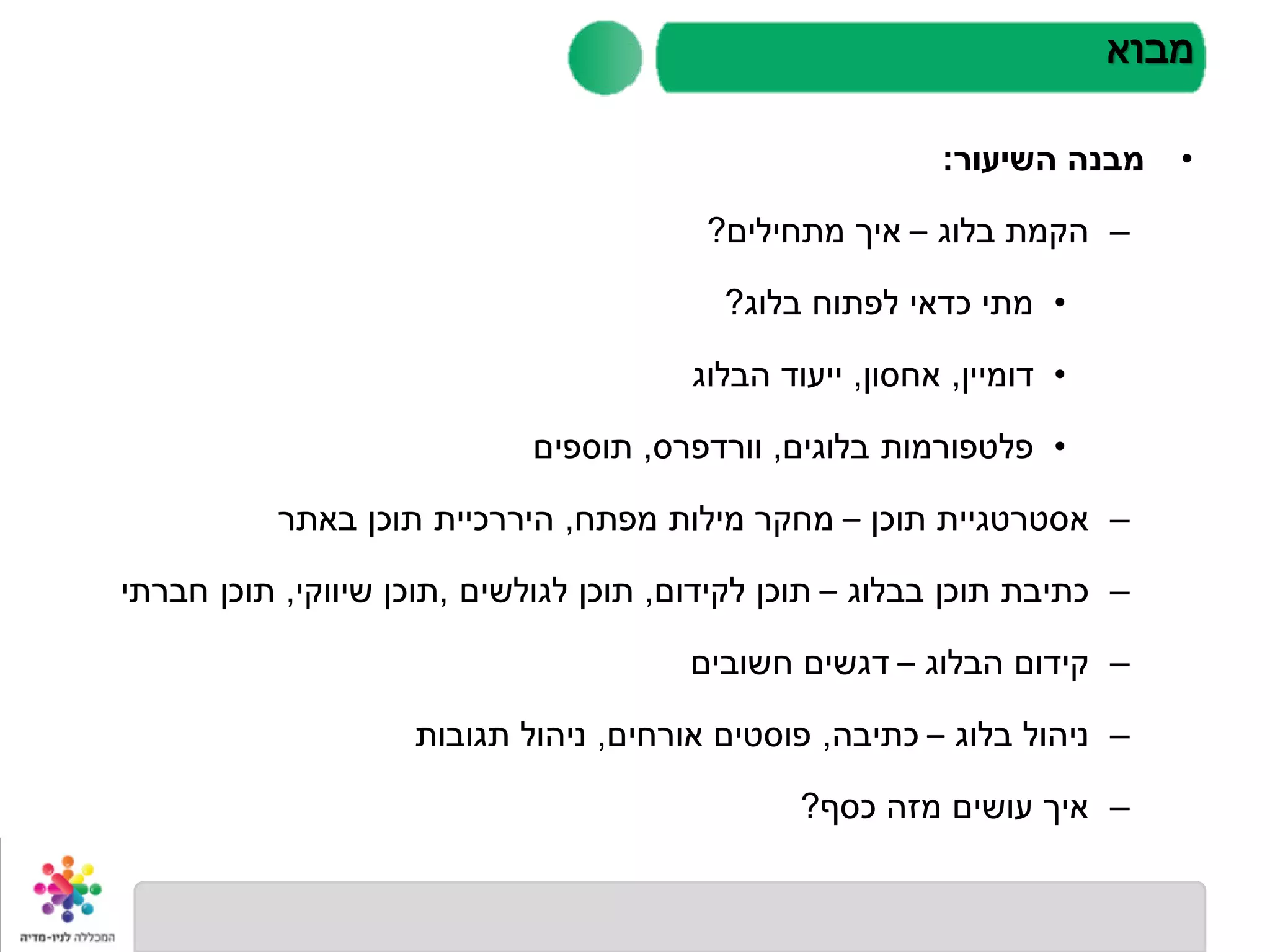 •‫השיעור‬ ‫מבנה‬:
–‫בלוג‬ ‫הקמת‬–‫מתחילים‬ ‫איך‬?
•‫בלוג‬ ‫לפתוח‬ ‫כדאי‬ ‫מתי‬?
•‫דומיין‬,‫אחסון‬,‫הבלוג‬ ‫ייעוד‬
•‫בלוגים‬ ‫פלטפורמות‬,‫וורדפרס‬,‫תוספים‬
–‫תוכן‬ ‫אסטרטגיית‬–‫מפתח‬ ‫מילות‬ ‫מחקר‬,‫באתר‬ ‫תוכן‬ ‫היררכיית‬
–‫בבלוג‬ ‫תוכן‬ ‫כתיבת‬–‫לקידום‬ ‫תוכן‬,‫לגולשים‬ ‫תוכן‬,‫שיווקי‬ ‫תוכן‬,‫חברתי‬ ‫תוכן‬
–‫הבלוג‬ ‫קידום‬–‫חשובים‬ ‫דגשים‬
–‫בלוג‬ ‫ניהול‬–‫כתיבה‬,‫אורחים‬ ‫פוסטים‬,‫תגובות‬ ‫ניהול‬
–‫כסף‬ ‫מזה‬ ‫עושים‬ ‫איך‬?
‫מבוא‬
 