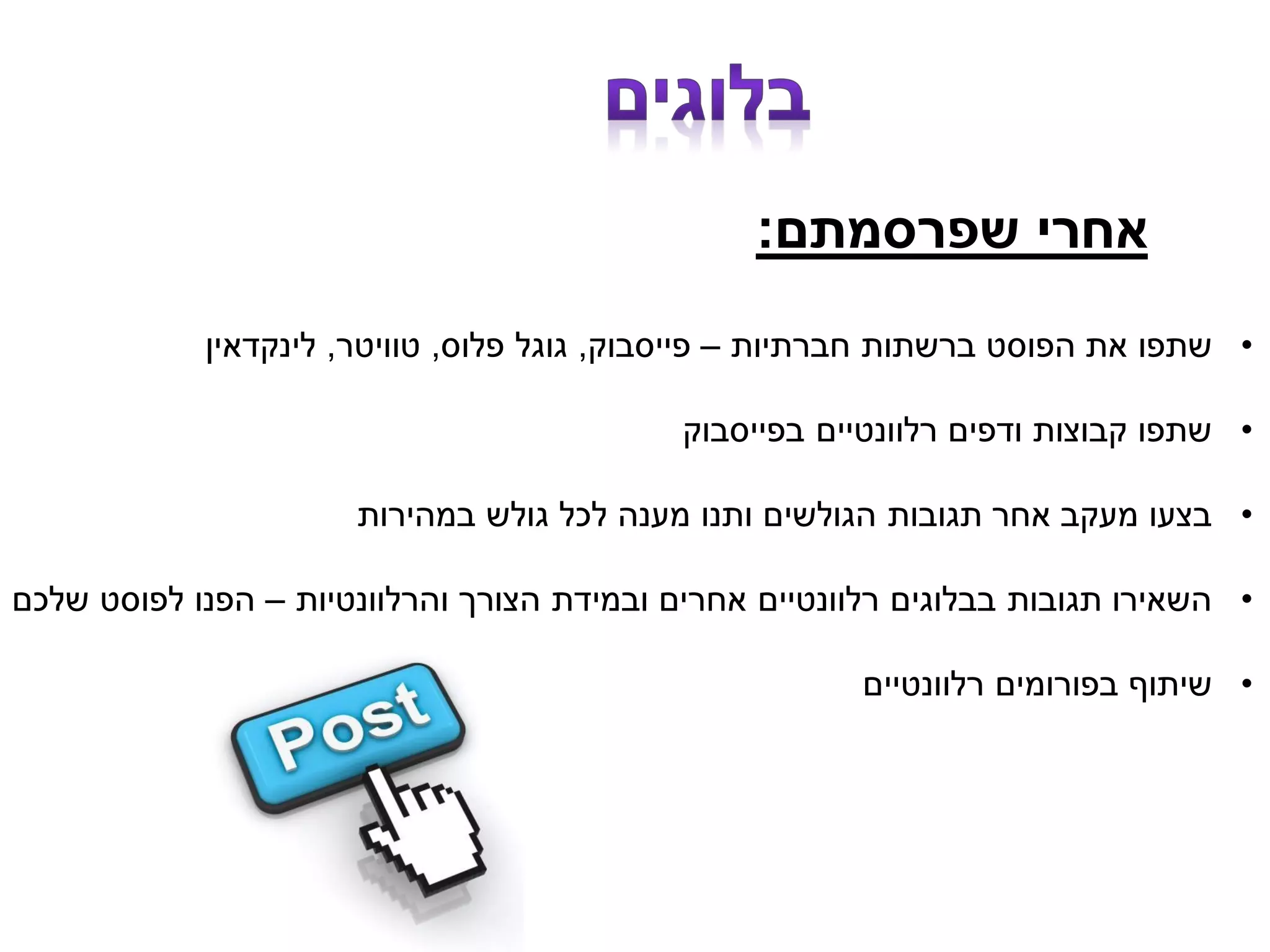 ‫שפרסמתם‬ ‫אחרי‬:
•‫חברתיות‬ ‫ברשתות‬ ‫הפוסט‬ ‫את‬ ‫שתפו‬–‫פייסבוק‬,‫פלוס‬ ‫גוגל‬,‫טוויטר‬,‫לינקדאין‬
•‫בפייסבוק‬ ‫רלוונטיים‬ ‫ודפים‬ ‫קבוצות‬ ‫שתפו‬
•‫במהירות‬ ‫גולש‬ ‫לכל‬ ‫מענה‬ ‫ותנו‬ ‫הגולשים‬ ‫תגובות‬ ‫אחר‬ ‫מעקב‬ ‫בצעו‬
•‫והרלוונטיות‬ ‫הצורך‬ ‫ובמידת‬ ‫אחרים‬ ‫רלוונטיים‬ ‫בבלוגים‬ ‫תגובות‬ ‫השאירו‬–‫שלכם‬ ‫לפוסט‬ ‫הפנו‬
•‫רלוונטיים‬ ‫בפורומים‬ ‫שיתוף‬
 
