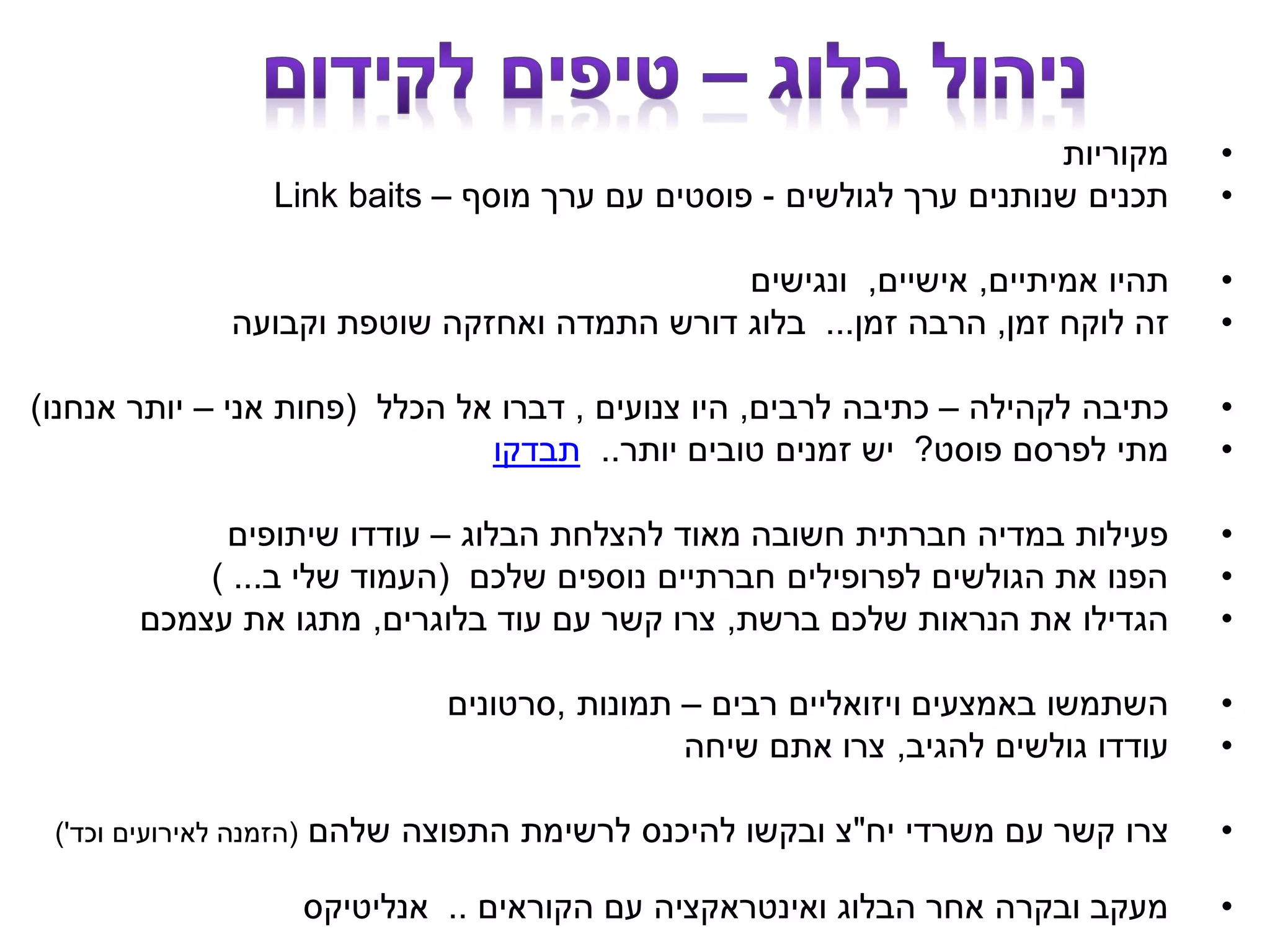 •‫מקוריות‬
•‫לגולשים‬ ‫ערך‬ ‫שנותנים‬ ‫תכנים‬-‫מוסף‬ ‫ערך‬ ‫עם‬ ‫פוסטים‬–Link baits
•‫אמיתיים‬ ‫תהיו‬,‫אישיים‬,‫ונגישים‬
•‫זמן‬ ‫לוקח‬ ‫זה‬,‫זמן‬ ‫הרבה‬...‫וקבועה‬ ‫שוטפת‬ ‫ואחזקה‬ ‫התמדה‬ ‫דורש‬ ‫בלוג‬
•‫לקהילה‬ ‫כתיבה‬–‫לרבים‬ ‫כתיבה‬,‫צנועים‬ ‫היו‬,‫הכלל‬ ‫אל‬ ‫דברו‬(‫אני‬ ‫פחות‬–‫אנחנו‬ ‫יותר‬)
•‫פוסט‬ ‫לפרסם‬ ‫מתי‬?‫יותר‬ ‫טובים‬ ‫זמנים‬ ‫יש‬..‫תבדקו‬
•‫הבלוג‬ ‫להצלחת‬ ‫מאוד‬ ‫חשובה‬ ‫חברתית‬ ‫במדיה‬ ‫פעילות‬–‫שיתופים‬ ‫עודדו‬
•‫שלכם‬ ‫נוספים‬ ‫חברתיים‬ ‫לפרופילים‬ ‫הגולשים‬ ‫את‬ ‫הפנו‬(‫ב‬ ‫שלי‬ ‫העמוד‬) ...
•‫ברשת‬ ‫שלכם‬ ‫הנראות‬ ‫את‬ ‫הגדילו‬,‫בלוגרים‬ ‫עוד‬ ‫עם‬ ‫קשר‬ ‫צרו‬,‫עצמכם‬ ‫את‬ ‫מתגו‬
•‫רבים‬ ‫ויזואליים‬ ‫באמצעים‬ ‫השתמשו‬–‫תמונות‬,‫סרטונים‬
•‫להגיב‬ ‫גולשים‬ ‫עודדו‬,‫שיחה‬ ‫אתם‬ ‫צרו‬
•‫יח‬ ‫משרדי‬ ‫עם‬ ‫קשר‬ ‫צרו‬"‫שלהם‬ ‫התפוצה‬ ‫לרשימת‬ ‫להיכנס‬ ‫ובקשו‬ ‫צ‬(‫וכד‬ ‫לאירועים‬ ‫הזמנה‬')
•‫הקוראים‬ ‫עם‬ ‫ואינטראקציה‬ ‫הבלוג‬ ‫אחר‬ ‫ובקרה‬ ‫מעקב‬..‫אנליטיקס‬
 