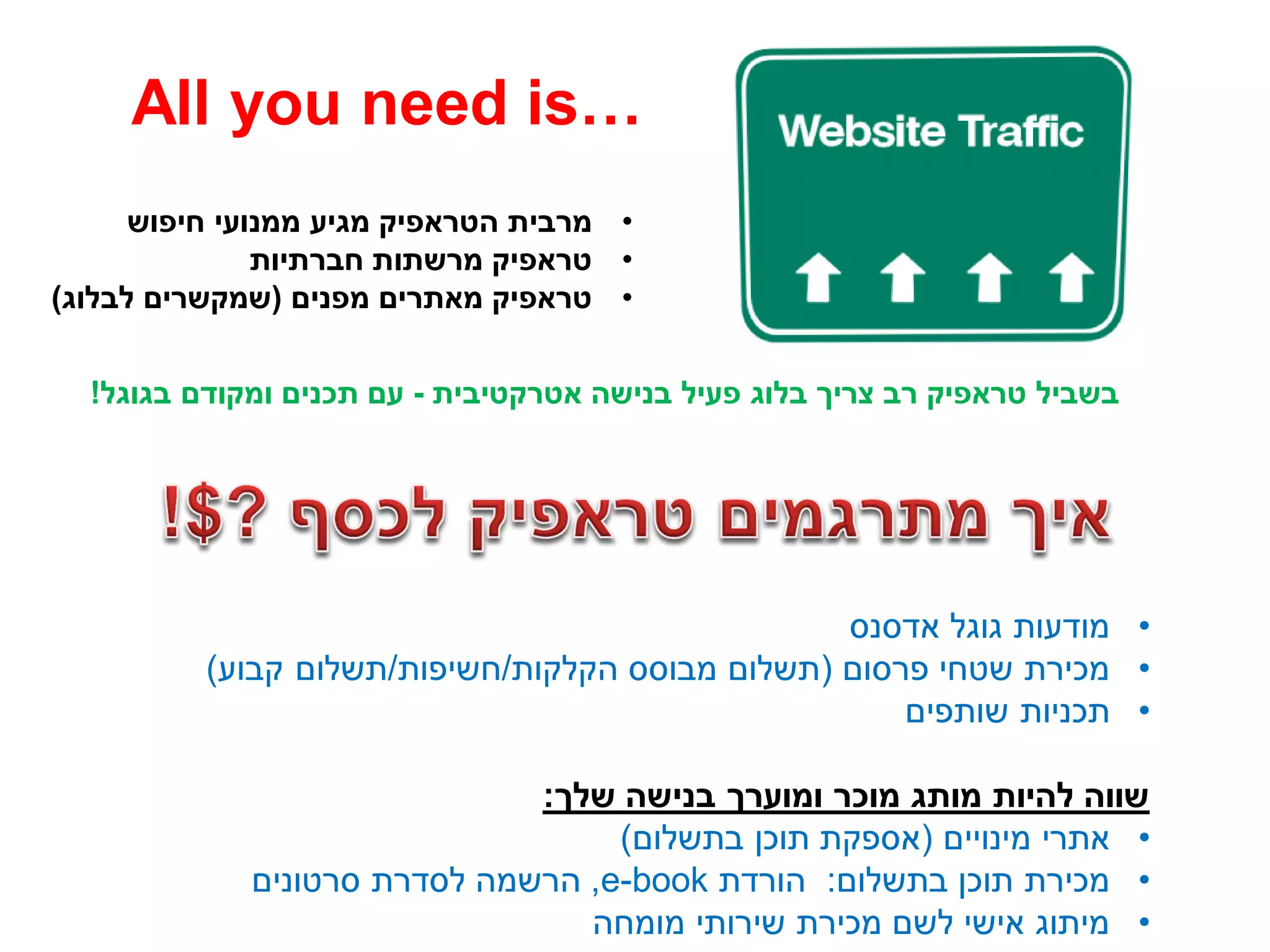 •‫חיפוש‬ ‫ממנועי‬ ‫מגיע‬ ‫הטראפיק‬ ‫מרבית‬
•‫חברתיות‬ ‫מרשתות‬ ‫טראפיק‬
•‫מפנים‬ ‫מאתרים‬ ‫טראפיק‬(‫לבלוג‬ ‫שמקשרים‬)
All you need is…
•‫אדסנס‬ ‫גוגל‬ ‫מודעות‬
•‫פרסום‬ ‫שטחי‬ ‫מכירת‬(‫הקלקות‬ ‫מבוסס‬ ‫תשלום‬/‫חשיפות‬/‫קבוע‬ ‫תשלום‬)
•‫שותפים‬ ‫תכניות‬
‫שלך‬ ‫בנישה‬ ‫ומוערך‬ ‫מוכר‬ ‫מותג‬ ‫להיות‬ ‫שווה‬:
•‫מינויים‬ ‫אתרי‬(‫בתשלום‬ ‫תוכן‬ ‫אספקת‬)
•‫בתשלום‬ ‫תוכן‬ ‫מכירת‬:‫הורדת‬e-book,‫סרטונים‬ ‫לסדרת‬ ‫הרשמה‬
•‫מומחה‬ ‫שירותי‬ ‫מכירת‬ ‫לשם‬ ‫אישי‬ ‫מיתוג‬
‫אטרקטיבית‬ ‫בנישה‬ ‫פעיל‬ ‫בלוג‬ ‫צריך‬ ‫רב‬ ‫טראפיק‬ ‫בשביל‬-‫בגוגל‬ ‫ומקודם‬ ‫תכנים‬ ‫עם‬!
 