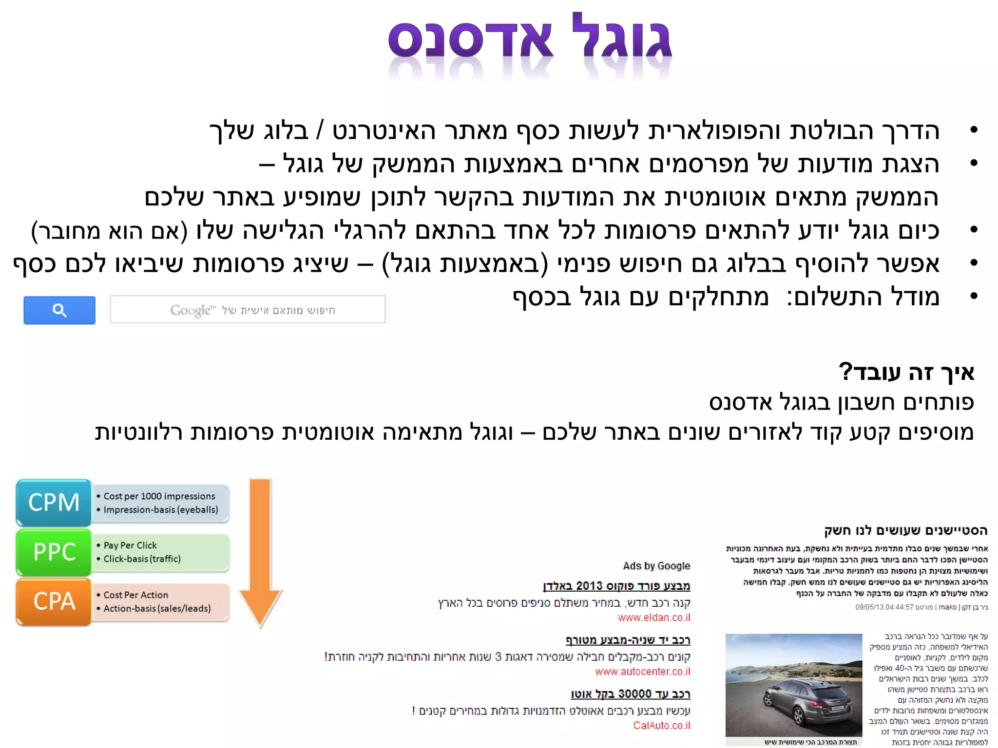 •‫האינטרנט‬ ‫מאתר‬ ‫כסף‬ ‫לעשות‬ ‫והפופולארית‬ ‫הבולטת‬ ‫הדרך‬/‫שלך‬ ‫בלוג‬
•‫גוגל‬ ‫של‬ ‫הממשק‬ ‫באמצעות‬ ‫אחרים‬ ‫מפרסמים‬ ‫של‬ ‫מודעות‬ ‫הצגת‬–
‫שלכם‬ ‫באתר‬ ‫שמופיע‬ ‫לתוכן‬ ‫בהקשר‬ ‫המודעות‬ ‫את‬ ‫אוטומטית‬ ‫מתאים‬ ‫הממשק‬
•‫שלו‬ ‫הגלישה‬ ‫להרגלי‬ ‫בהתאם‬ ‫אחד‬ ‫לכל‬ ‫פרסומות‬ ‫להתאים‬ ‫יודע‬ ‫גוגל‬ ‫כיום‬(‫מחובר‬ ‫הוא‬ ‫אם‬)
•‫פנימי‬ ‫חיפוש‬ ‫גם‬ ‫בבלוג‬ ‫להוסיף‬ ‫אפשר‬(‫גוגל‬ ‫באמצעות‬)–‫כסף‬ ‫לכם‬ ‫שיביאו‬ ‫פרסומות‬ ‫שיציג‬
•‫התשלום‬ ‫מודל‬:‫בכסף‬ ‫גוגל‬ ‫עם‬ ‫מתחלקים‬
‫עובד‬ ‫זה‬ ‫איך‬?
‫אדסנס‬ ‫בגוגל‬ ‫חשבון‬ ‫פותחים‬
‫שלכם‬ ‫באתר‬ ‫שונים‬ ‫לאזורים‬ ‫קוד‬ ‫קטע‬ ‫מוסיפים‬–‫רלוונטיות‬ ‫פרסומות‬ ‫אוטומטית‬ ‫מתאימה‬ ‫וגוגל‬
 