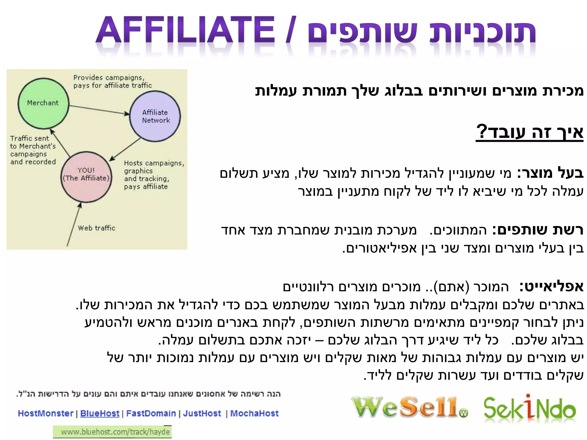 ‫עמלות‬ ‫תמורת‬ ‫שלך‬ ‫בבלוג‬ ‫ושירותים‬ ‫מוצרים‬ ‫מכירת‬
‫עובד‬ ‫זה‬ ‫איך‬?
‫מוצר‬ ‫בעל‬:‫שלו‬ ‫למוצר‬ ‫מכירות‬ ‫להגדיל‬ ‫שמעוניין‬ ‫מי‬,‫תשלום‬ ‫מציע‬
‫במוצר‬ ‫מתעניין‬ ‫לקוח‬ ‫של‬ ‫ליד‬ ‫לו‬ ‫שיביא‬ ‫מי‬ ‫לכל‬ ‫עמלה‬
‫שותפים‬ ‫רשת‬:‫המתווכים‬.‫אחד‬ ‫מצד‬ ‫שמחברת‬ ‫מובנית‬ ‫מערכת‬
‫אפיליאטורים‬ ‫בין‬ ‫שני‬ ‫ומצד‬ ‫מוצרים‬ ‫בעלי‬ ‫בין‬.
‫אפליאייט‬:‫המוכר‬(‫אתם‬..)‫רלוונטיים‬ ‫מוצרים‬ ‫מוכרים‬
‫שלו‬ ‫המכירות‬ ‫את‬ ‫להגדיל‬ ‫כדי‬ ‫בכם‬ ‫שמשתמש‬ ‫המוצר‬ ‫מבעל‬ ‫עמלות‬ ‫ומקבלים‬ ‫שלכם‬ ‫באתרים‬.
‫השותפים‬ ‫מרשתות‬ ‫מתאימים‬ ‫קמפיינים‬ ‫לבחור‬ ‫ניתן‬,‫ולהטמיע‬ ‫מראש‬ ‫מוכנים‬ ‫באנרים‬ ‫לקחת‬
‫שלכם‬ ‫בבלוג‬.‫שלכם‬ ‫הבלוג‬ ‫דרך‬ ‫שיגיע‬ ‫ליד‬ ‫כל‬–‫עמלה‬ ‫בתשלום‬ ‫אתכם‬ ‫יזכה‬.
‫של‬ ‫יותר‬ ‫נמוכות‬ ‫עמלות‬ ‫עם‬ ‫מוצרים‬ ‫ויש‬ ‫שקלים‬ ‫מאות‬ ‫של‬ ‫גבוהות‬ ‫עמלות‬ ‫עם‬ ‫מוצרים‬ ‫יש‬
‫לליד‬ ‫שקלים‬ ‫עשרות‬ ‫ועד‬ ‫בודדים‬ ‫שקלים‬.
 