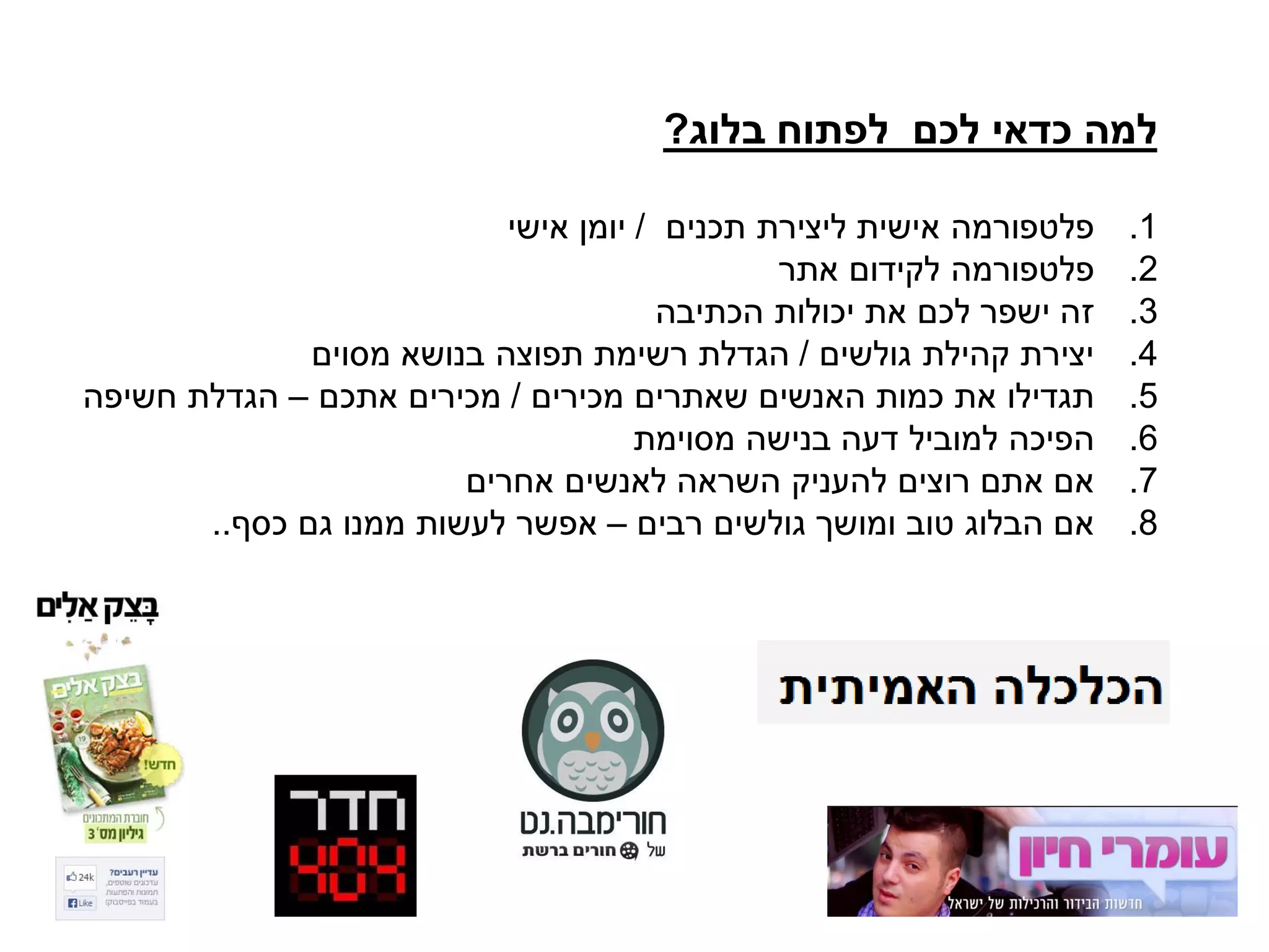 ‫בלוג‬ ‫לפתוח‬ ‫לכם‬ ‫כדאי‬ ‫למה‬?
.1‫תכנים‬ ‫ליצירת‬ ‫אישית‬ ‫פלטפורמה‬/‫אישי‬ ‫יומן‬
.2‫אתר‬ ‫לקידום‬ ‫פלטפורמה‬
.3‫הכתיבה‬ ‫יכולות‬ ‫את‬ ‫לכם‬ ‫ישפר‬ ‫זה‬
.4‫גולשים‬ ‫קהילת‬ ‫יצירת‬/‫מסוים‬ ‫בנושא‬ ‫תפוצה‬ ‫רשימת‬ ‫הגדלת‬
.5‫מכירים‬ ‫שאתרים‬ ‫האנשים‬ ‫כמות‬ ‫את‬ ‫תגדילו‬/‫אתכם‬ ‫מכירים‬–‫חשיפה‬ ‫הגדלת‬
.6‫מסוימת‬ ‫בנישה‬ ‫דעה‬ ‫למוביל‬ ‫הפיכה‬
.7‫אחרים‬ ‫לאנשים‬ ‫השראה‬ ‫להעניק‬ ‫רוצים‬ ‫אתם‬ ‫אם‬
.8‫רבים‬ ‫גולשים‬ ‫ומושך‬ ‫טוב‬ ‫הבלוג‬ ‫אם‬–‫כסף‬ ‫גם‬ ‫ממנו‬ ‫לעשות‬ ‫אפשר‬..
 