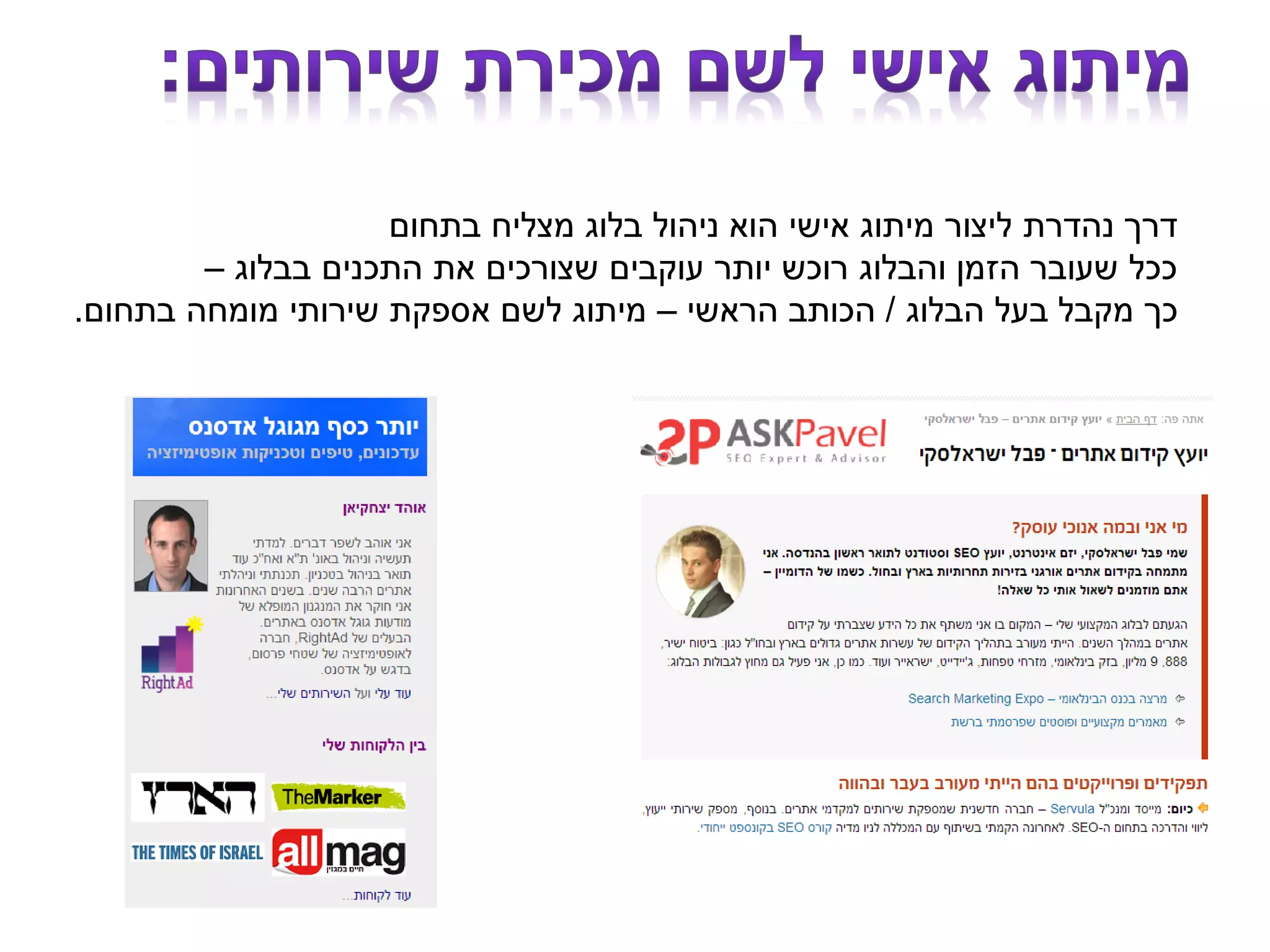 ‫בתחום‬ ‫מצליח‬ ‫בלוג‬ ‫ניהול‬ ‫הוא‬ ‫אישי‬ ‫מיתוג‬ ‫ליצור‬ ‫נהדרת‬ ‫דרך‬
‫בבלוג‬ ‫התכנים‬ ‫את‬ ‫שצורכים‬ ‫עוקבים‬ ‫יותר‬ ‫רוכש‬ ‫והבלוג‬ ‫הזמן‬ ‫שעובר‬ ‫ככל‬–
‫הבלוג‬ ‫בעל‬ ‫מקבל‬ ‫כך‬/‫הראשי‬ ‫הכותב‬–‫בתחום‬ ‫מומחה‬ ‫שירותי‬ ‫אספקת‬ ‫לשם‬ ‫מיתוג‬.
 