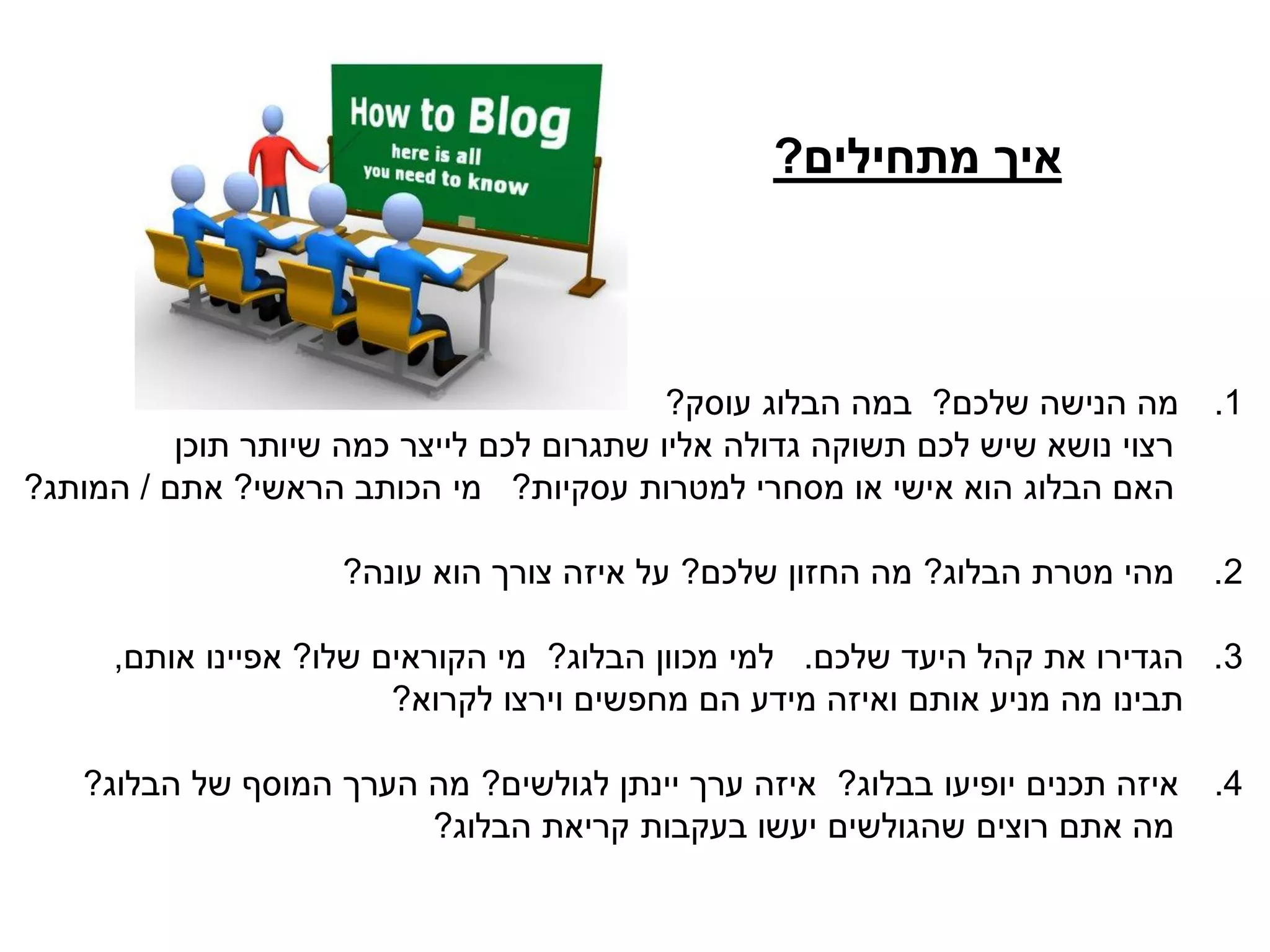 ‫מתחילים‬ ‫איך‬?
.1‫שלכם‬ ‫הנישה‬ ‫מה‬?‫עוסק‬ ‫הבלוג‬ ‫במה‬?
‫תוכן‬ ‫שיותר‬ ‫כמה‬ ‫לייצר‬ ‫לכם‬ ‫שתגרום‬ ‫אליו‬ ‫גדולה‬ ‫תשוקה‬ ‫לכם‬ ‫שיש‬ ‫נושא‬ ‫רצוי‬
‫עסקיות‬ ‫למטרות‬ ‫מסחרי‬ ‫או‬ ‫אישי‬ ‫הוא‬ ‫הבלוג‬ ‫האם‬?‫הראשי‬ ‫הכותב‬ ‫מי‬?‫אתם‬/‫המותג‬?
2.‫הבלוג‬ ‫מטרת‬ ‫מהי‬?‫שלכם‬ ‫החזון‬ ‫מה‬?‫עונה‬ ‫הוא‬ ‫צורך‬ ‫איזה‬ ‫על‬?
3.‫שלכם‬ ‫היעד‬ ‫קהל‬ ‫את‬ ‫הגדירו‬.‫הבלוג‬ ‫מכוון‬ ‫למי‬?‫שלו‬ ‫הקוראים‬ ‫מי‬?‫אותם‬ ‫אפיינו‬,
‫לקרוא‬ ‫וירצו‬ ‫מחפשים‬ ‫הם‬ ‫מידע‬ ‫ואיזה‬ ‫אותם‬ ‫מניע‬ ‫מה‬ ‫תבינו‬?
.4‫בבלוג‬ ‫יופיעו‬ ‫תכנים‬ ‫איזה‬?‫לגולשים‬ ‫יינתן‬ ‫ערך‬ ‫איזה‬?‫הבלוג‬ ‫של‬ ‫המוסף‬ ‫הערך‬ ‫מה‬?
‫הבלוג‬ ‫קריאת‬ ‫בעקבות‬ ‫יעשו‬ ‫שהגולשים‬ ‫רוצים‬ ‫אתם‬ ‫מה‬?
 