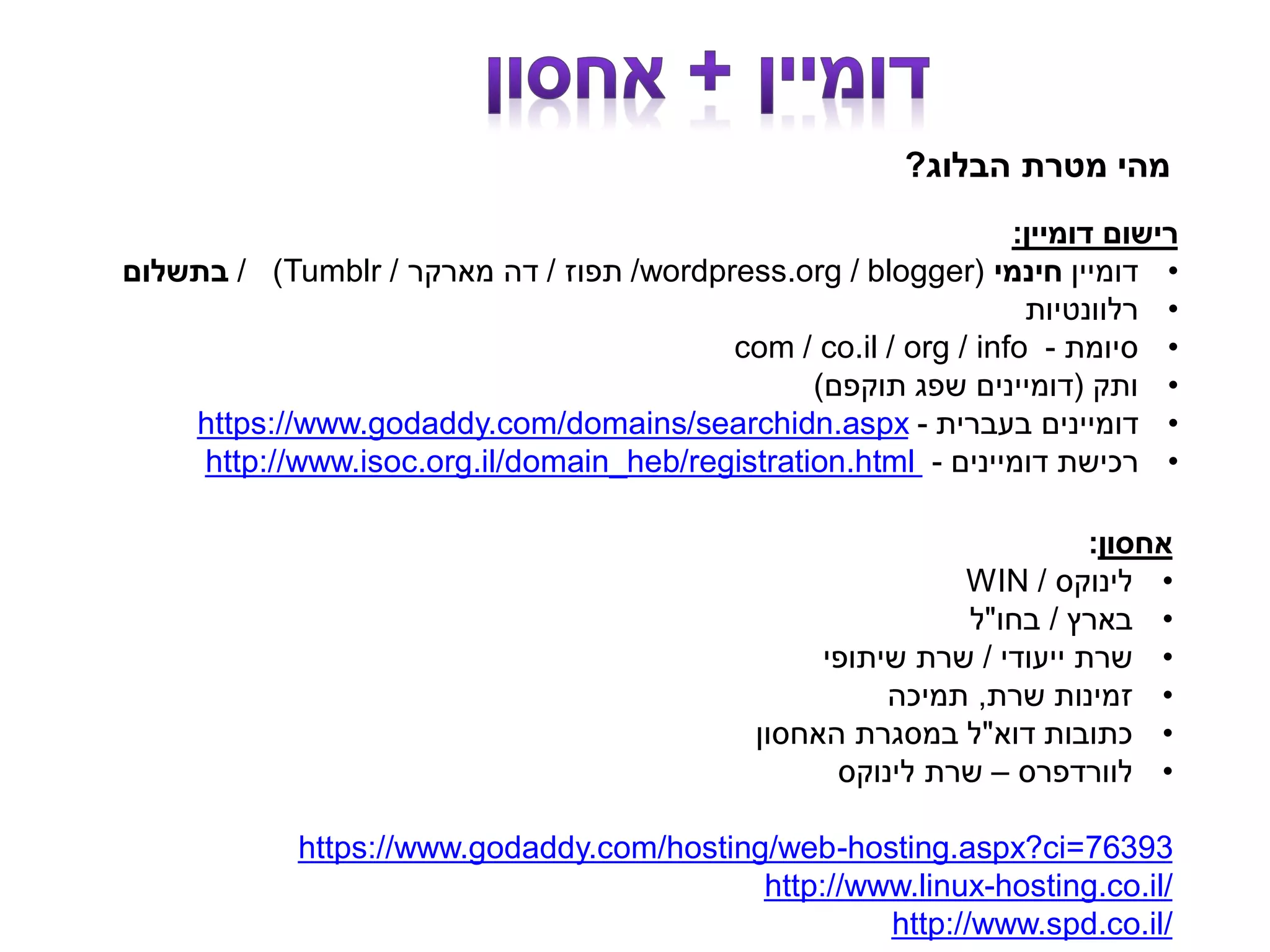 ‫הבלוג‬ ‫מטרת‬ ‫מהי‬?
‫דומיין‬ ‫רישום‬:
•‫דומיין‬‫חינמי‬(blogger/wordpress.org/‫תפוז‬/‫מארקר‬ ‫דה‬/Tumblr/ )‫בתשלום‬
•‫רלוונטיות‬
•‫סיומת‬-com / co.il / org / info
•‫ותק‬(‫תוקפם‬ ‫שפג‬ ‫דומיינים‬)
•‫בעברית‬ ‫דומיינים‬-https://www.godaddy.com/domains/searchidn.aspx
•‫דומיינים‬ ‫רכישת‬-http://www.isoc.org.il/domain_heb/registration.html
‫אחסון‬:
•‫לינוקס‬/WIN
•‫בארץ‬/‫בחו‬"‫ל‬
•‫ייעודי‬ ‫שרת‬/‫שיתופי‬ ‫שרת‬
•‫שרת‬ ‫זמינות‬,‫תמיכה‬
•‫דוא‬ ‫כתובות‬"‫האחסון‬ ‫במסגרת‬ ‫ל‬
•‫לוורדפרס‬–‫לינוקס‬ ‫שרת‬
76393hosting.aspx?ci=-https://www.godaddy.com/hosting/web
hosting.co.il/-http://www.linux
http://www.spd.co.il/
 