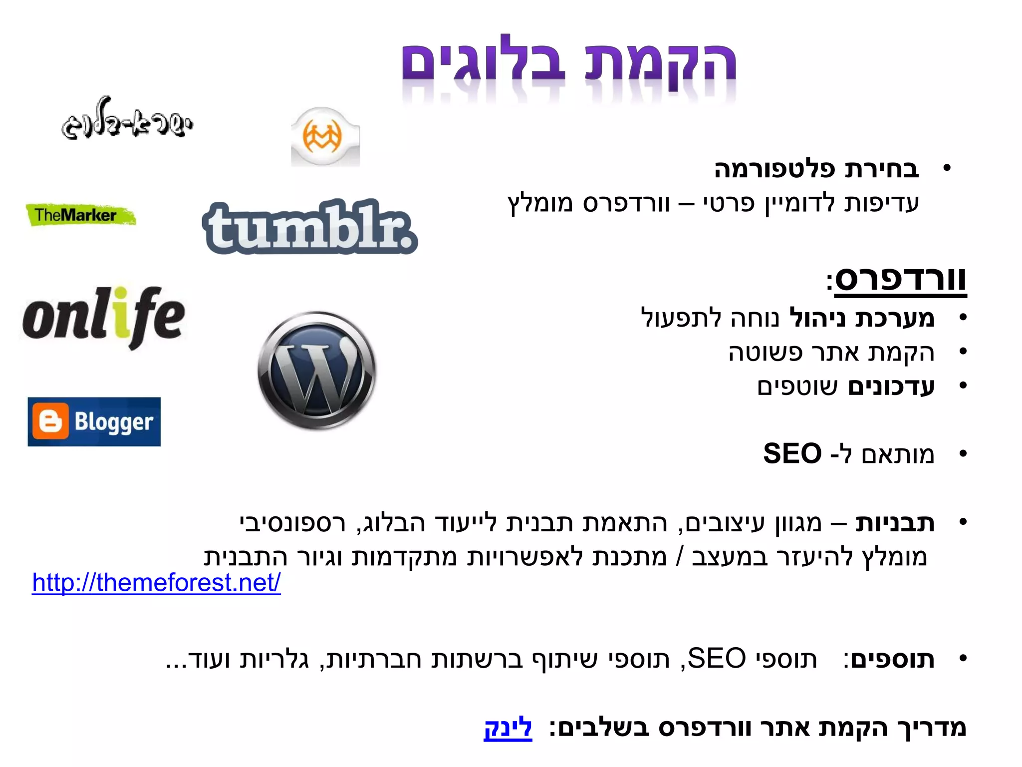 •‫פלטפורמה‬ ‫בחירת‬
‫עדיפות‬‫לדומיין‬‫פרטי‬–‫וורדפרס‬‫מומלץ‬
‫וורדפרס‬:
•‫ניהול‬ ‫מערכת‬‫לתפעול‬ ‫נוחה‬
•‫פשוטה‬ ‫אתר‬ ‫הקמת‬
•‫עדכונים‬‫שוטפים‬
•‫ל‬ ‫מותאם‬-SEO
•‫תבניות‬–‫עיצובים‬ ‫מגוון‬,‫הבלוג‬ ‫לייעוד‬ ‫תבנית‬ ‫התאמת‬,‫רספונסיבי‬
‫במעצב‬ ‫להיעזר‬ ‫מומלץ‬/‫התבנית‬ ‫וגיור‬ ‫מתקדמות‬ ‫לאפשרויות‬ ‫מתכנת‬
•‫תוספים‬:‫תוספי‬SEO,‫חברתיות‬ ‫ברשתות‬ ‫שיתוף‬ ‫תוספי‬,‫ועוד‬ ‫גלריות‬...
‫בשלבים‬ ‫וורדפרס‬ ‫אתר‬ ‫הקמת‬ ‫מדריך‬:‫לינק‬
http://themeforest.net/
 