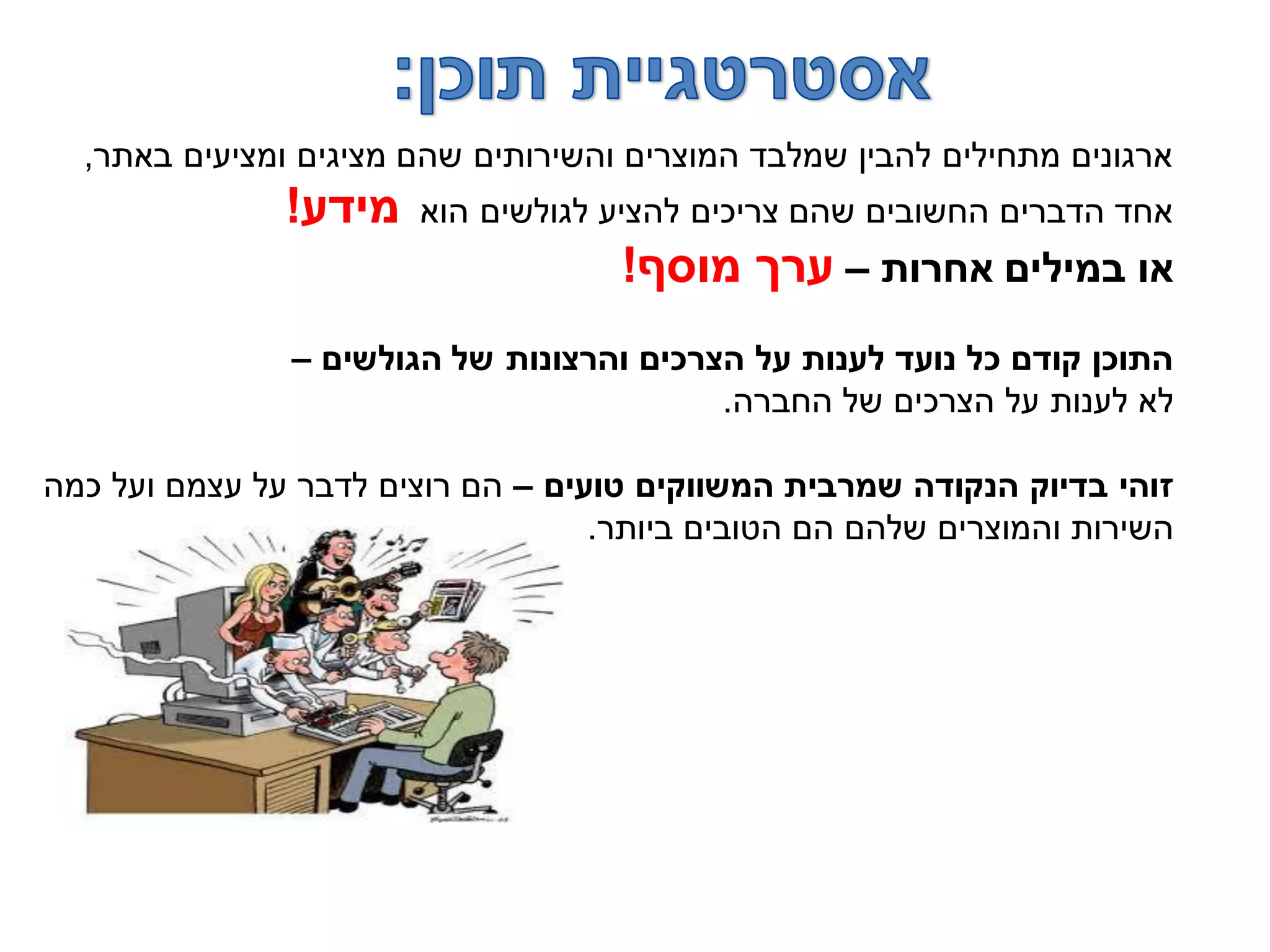 ‫באתר‬ ‫ומציעים‬ ‫מציגים‬ ‫שהם‬ ‫והשירותים‬ ‫המוצרים‬ ‫שמלבד‬ ‫להבין‬ ‫מתחילים‬ ‫ארגונים‬,
‫הוא‬ ‫לגולשים‬ ‫להציע‬ ‫צריכים‬ ‫שהם‬ ‫החשובים‬ ‫הדברים‬ ‫אחד‬‫מידע‬!
‫אחרות‬ ‫במילים‬ ‫או‬–‫מוסף‬ ‫ערך‬!
‫הגולשים‬ ‫של‬ ‫והרצונות‬ ‫הצרכים‬ ‫על‬ ‫לענות‬ ‫נועד‬ ‫כל‬ ‫קודם‬ ‫התוכן‬–
‫החברה‬ ‫של‬ ‫הצרכים‬ ‫על‬ ‫לענות‬ ‫לא‬.
‫טועים‬ ‫המשווקים‬ ‫שמרבית‬ ‫הנקודה‬ ‫בדיוק‬ ‫זוהי‬–‫כמה‬ ‫ועל‬ ‫עצמם‬ ‫על‬ ‫לדבר‬ ‫רוצים‬ ‫הם‬
‫ביותר‬ ‫הטובים‬ ‫הם‬ ‫שלהם‬ ‫והמוצרים‬ ‫השירות‬.
 