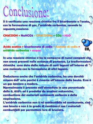 Si è verificata una reazione chimica fra il bicarbonato e l’aceto,
con la formazione di gas, l’anidride carbonica, secondo la
seguente reazione:
CH3COOH + NaHCO3 = CH3COONa + CO2 + H2O
Acido acetico + bicarbonato di sodio = Acetato di sodio +
anidride carbonica + acqua
In una reazione chimica si ha la comparsa di nuovi composti che
non erano presenti nelle sostanze di partenza. Le trasformazioni
chimiche sono date dalla rottura di certi legami all’interno di
una molecola con la formazione di altri legami.
Deduciamo anche che l’anidride carbonica, ha una densità
minore dell’ aria perché è rimasta all’interno della beuta. Essa è
un gas incolore e inodore.
Normalmente è presente nell’atmosfera in una percentuale
dello 0, 033% ed è prodotta da eruzioni vulcaniche,
combustione dei materiali contenenti carbonio e della
respirazione.
L’anidride carbonica non è né combustibile né comburente, cioè
non brucia e non è in grado di combinarsi con i materiali
combustibili per permettere loro di bruciare.
 