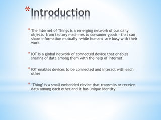 *
* The Internet of Things is a emerging network of our daily
objects from factory machines to consumer goods – that can
share information mutually while humans are busy with their
work
* IOT is a global network of connected device that enables
sharing of data among them with the help of internet.
* IOT enables devices to be connected and interact with each
other
* ‘Thing’ is a small embedded device that transmits or receive
data among each other and it has unique identity
 